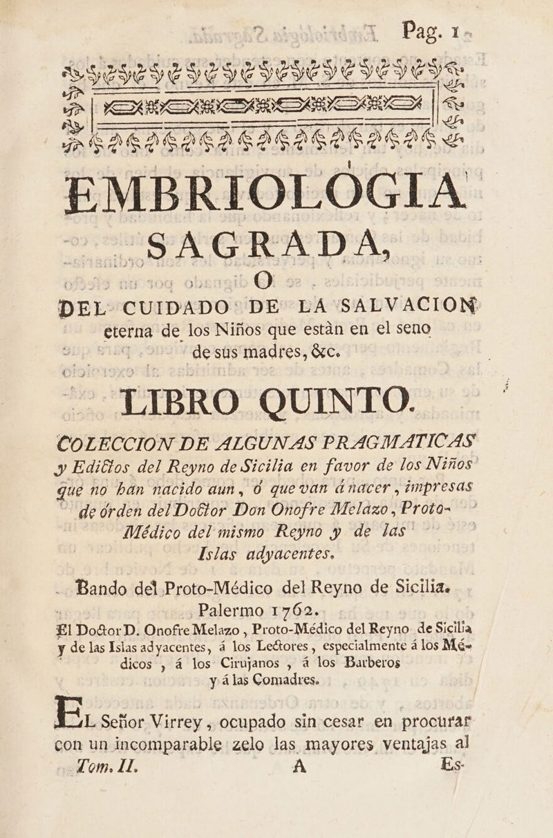 Pag. 1- RSS ES Ta | 2 AS e, EMBRIOLÓGIA SAGRADA, DEL CUIDADO: dee LA SALVACION alos de los Niños que están en el seno de sus madres, Sc. LIBRO QUINTO. COLECCION DE ALGUNAS PRAGMATICAS y Editos del Reyno de Sicilia en favor de los Niños que no han nacido aun, 0 quevan ánacer , impresas de drden del Dottor Don Onofre Melazo, Proto- Médico del mismo Reyno y de las' Islas adyacentes. Bando del Proto-Médico del Reyno de Sicilia. , Palermo 1762. El Do&amp;orD. Onofre Melazo , Proto- Médico del ai de Sicilia y de las Islas adyacentes, a los Le&amp;ores, especialmente á los Mé= dicos , 4 los Cirujanos , à os Barberos | y á las Comadres. EL Señor Virrey , ocupado sin cesar en procurar con un incomparable zelo las mayores ventajas al Lom. IL. A Es-