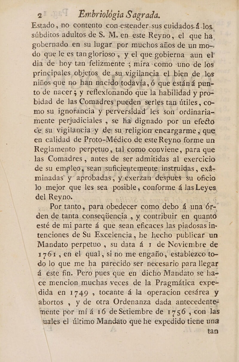 Estado, no contento con-estender.sus cuidados.4 .los. súbditos adultos de S. M. en-este Reyno, el que ha. gobernado en su lugar por muchos años de un mo-. do que le es tan glorioso, y el que gobierna aun el' dia de hoy tan felizmente ; mira «como «uno de los principales. objetos de su vigilancia el bien de los niños que no han nacido todavía, 6 que estáná pun- to de nacer y y reflexionando que la habilidad y pro- bidad de las Comadres'pueden serles tan útiles, co- mo su ignorancia y perversidad les son ordinaria= mente perjudiciales , se ha: dignado por un efecto de su vigilancia y der su religion encargarme ; que en calidad de Proto-Médico de este Reyno forme un Reglamento perpetuo, tal como conviene, para que . Jas Comadres, antes de ser admitidas al exercicio de su empleo, sean suficientemente instruidas , ex4- minadas y aprobadas, y exerzan' despues su oficio lo mejor que les sea posible, conforme 4 las Leyes, del Reyno. | Por tanto, para i como debo á una dr den de tanta. consegiiencia , y contribuir en quanto esté de mi parte á que sean eficaces las piadosas in- tenciones de Su Excelencia, he hecho publicar un Mandato perpetuo , su data á 1 de Noviembre de 1761, en el qual, si no me engaño, establezco to- do lo que me ha parecido ser necesario para llegar á este fin. Pero pues que en dicho Mandato se ha= ce mencion muchas veces de la Pragmática expe- dida en 1749 , tocante á la operacion cesárea y abortos , y de otra Ordenanza dada antecedentes mente por mí á 16 de Setiembre de 1756 , con las \uales el último Mandato que he expedido tiene una tan