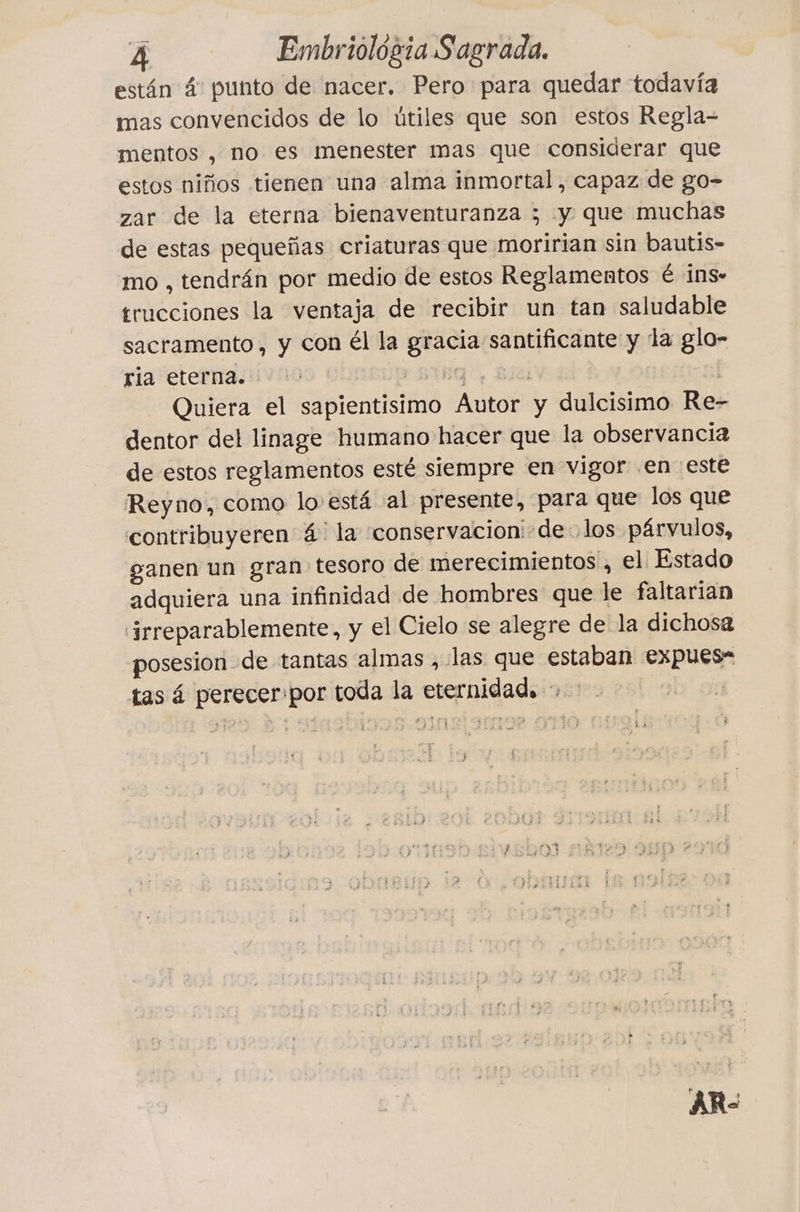 están 4 punto de nacer. Pero para quedar todavía mas convencidos de lo ütiles que son estos Regla- mentos , no es menester mas que considerar que estos niños tienen una alma inmortal, capaz de go- zar de la eterna bienaventuranza ; y que muchas de estas pequeñas criaturas que moririan sin bautis- mo , tendrán por medio de estos Reglamentos è ins» trucciones la ventaja de recibir un tan saludable sacramento, y con él la gracia santificante y la glo- ria eterna. vis Ring, Ba | Quiera el sapientisimo Autor y dulcisimo Re- dentor del linage humano hacer que la observancia de estos reglamentos esté siempre en vigor en este Reyno, como lo está al presente, para que los que contribuyeren 4 la conservacion:-de los párvulos, ganen un gran tesoro de merecimientos , el Estado adquiera una infinidad de hombres que le faltarian ‘irreparablemente, y el Cielo se alegre de la dichosa posesion de tantas almas , las que estaban expues- tas á perecer:por toda la eternidad. + ban