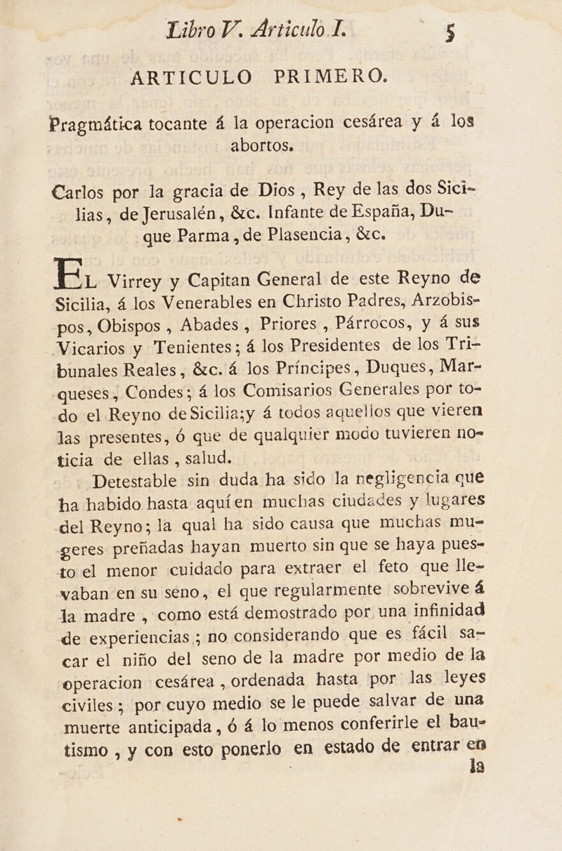 ARTICULO PRIMERO. Pragmática tocante 4 la operacion cesárea y á los abortos» Carlos por la gracia de Dios , Rey de las dos Sici- lias, de Jerusalén, &amp;c. Infante de España, Du- que Parma, de Plasencia, &amp;c. E. Virrey y Capitan General de este Reyno de Sicilia, á los Venerables en Christo Padres, Arzobis- pos, Obispos , Abades , Priores , Párrocos, y á Sus Vicarios y Tenientes; á los Presidentes de los Tri- bunales Reales, &amp;c. 4 los Principes, Duques, Mar- .queses, Condes; 4 los Comisarios Generales por to- do el Reyno deSicilia;y á todos aquellos que vieren las presentes, 6 que de qualquier modo tuvieren no= ticia de ellas , salud. | Detestable sin duda ha sido la negligencia que ha habido hasta aquíen muchas ciudades y lugares del Reyno; la qual ha sido causa que muchas mu- geres preñadas hayan muerto sin que se haya pues- to el menor cuidado para extraer el feto que lle- vaban en su seno, el que regularmente sobrevive 4 la madre , como está demostrado por una infinidad de experiencias ; no considerando que €s fácil sa- car el niño del seno de la madre por medio de la operacion cesárea , ordenada hasta por las leyes civiles ; por cuyo medio se le puede salvar de una muerte anticipada , ó á lo menos conferirle el bau- tismo , y con esto ponerlo en estado de entrar en | la