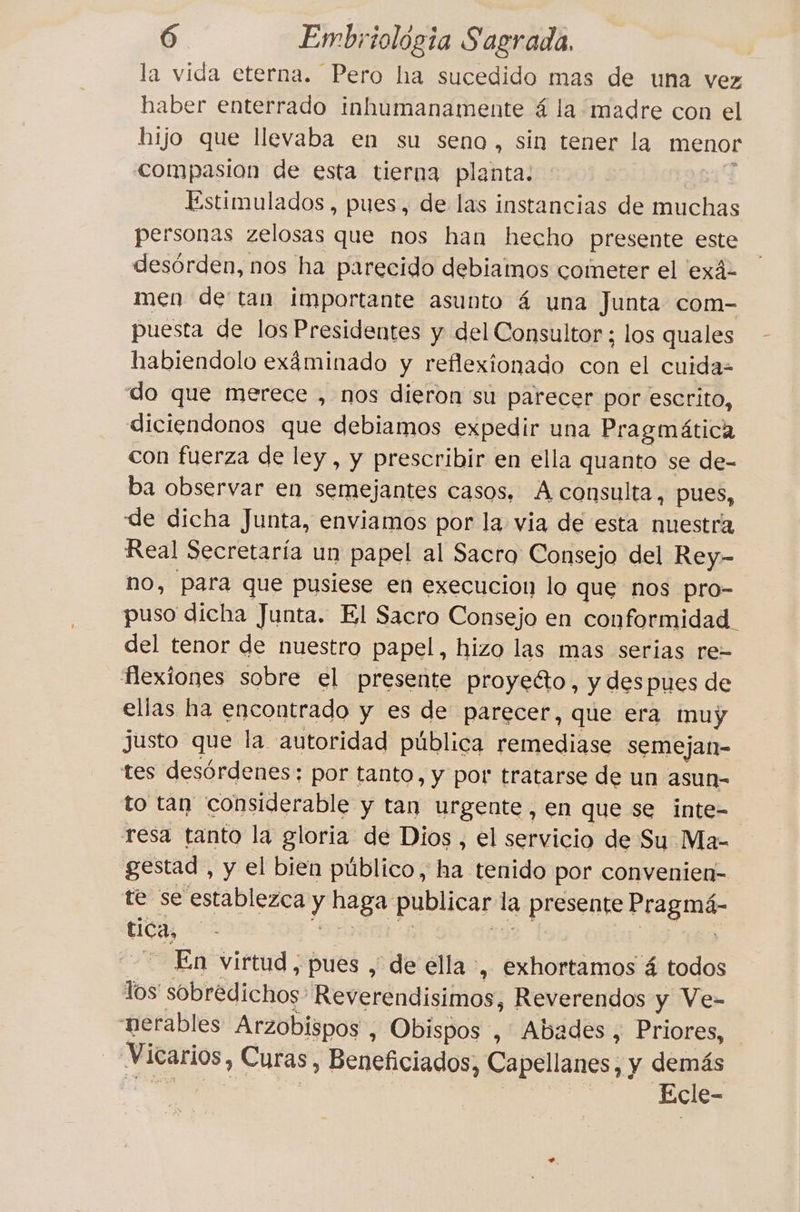 la vida eterna. Pero ha sucedido mas de una vez haber enterrado inhumanamente 4 la madre con el hijo que llevaba en su seno, sin tener la menor compasion de esta tierna planta: Estimulados , pues, de las instancias de muchas personas zelosas que nos han hecho presente este desórden, nos ha parecido debiamos cometer el ‘exä- men de tan importante asunto 4 una Junta com- puesta de los Presidentes y del Consultor ; los quales habiendolo exáminado y reflexionado con el cuida= do que merece , nos dieron su parecer por escrito, diciendonos que debiamos expedir una Pragmática con fuerza de ley, y prescribir en ella quanto se de- ba observar en semejantes casos, A consulta, pues, de dicha Junta, enviamos por la via de esta nuestra Real Secretaría un papel al Sacro Consejo del Rey- no, para que pusiese en execucion lo que nos pro- puso dicha Junta. El Sacro Consejo en conformidad. del tenor de nuestro papel, hizo las mas serias re- flexiones sobre el presente proyecto, y despues de ellas ha encontrado y es de parecer, que era muy justo que la autoridad pública remediase semejan- tes desórdenes: por tanto, y por tratarse de un asun- to tan considerable y tan urgente, en que se inte- resa tanto la gloria de Dios, el servicio de Su Ma- gestad , y el bien público, ha tenido por convenien- te se establezca y haga publicar la presente Magna tica, En virtud, pues , de ella, exhortamos á todos los sobrédichos Reverendisimos, Reverendos y Ve- nerables Arzobispos , Obispos , Abades, Priores, Vicarios, Curas , Beneficiados, Capellanes ; y demás Ecle-