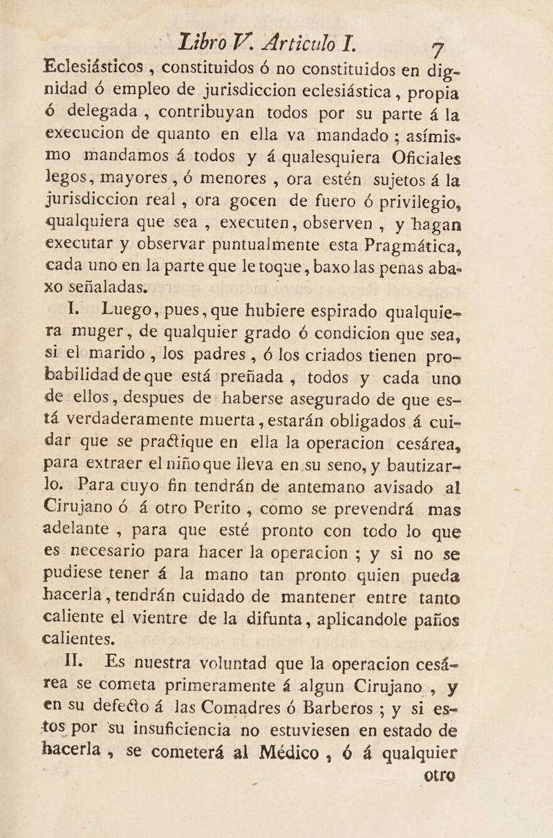 Eclesiásticos , constituidos 6 no constituidos en dig- nidad ó empleo de jurisdiccion eclesiástica, propia 6 delegada , contribuyan todos por su parte 4 la execucion de quanto en ella va mandado ; asfmis. mo mandamos á todos y á qualesquiera Oficiales legos, mayores , 6 menores , ora estén sujetos 4 la jurisdiccion real, ora gocen de fuero ó privilegio, qualquiera que sea , executen, observen , y hagan executar y observar puntualmente esta Pragmática, cada uno en la parte que le toque, baxo las penas abas xo señaladas. I. Luego, pues, que hubiere espirado qualquie- ra muger, de qualquier grado ó condicion que sea, si el marido , los padres , 6 los criados tienen pro- babilidad de que está preñada , todos y cada uno de ellos, despues de haberse asegurado de que es- tá verdaderamente muerta , estarán obligados 4 cui- dar que se practique en ella la operacion cesárea, para extraer el niñoque lleva en su seno, y bautizar lo. Para cuyo fin tendrán de antemano avisado al Cirujano 6 4 otro Perito , como se prevendrá mas adelante , para que esté pronto con todo lo que es necesario para hacer la operacion ; y si no se pudiese tener á la mano tan pronto quien pueda hacerla, tendrán cuidado de mantener entre tanto caliente el vientre de la difunta, aplicandole paños calientes. | II. Es nuestra voluntad que la operacion cesá-= rea se cometa primeramente á algun Cirujano , y en su defeéto 4 las Comadres 6 Barberos ; y si es- tos por su insuficiencia no estuviesen en estado de hacerla , se cometerá al Médico , 6 4 qualquier otro