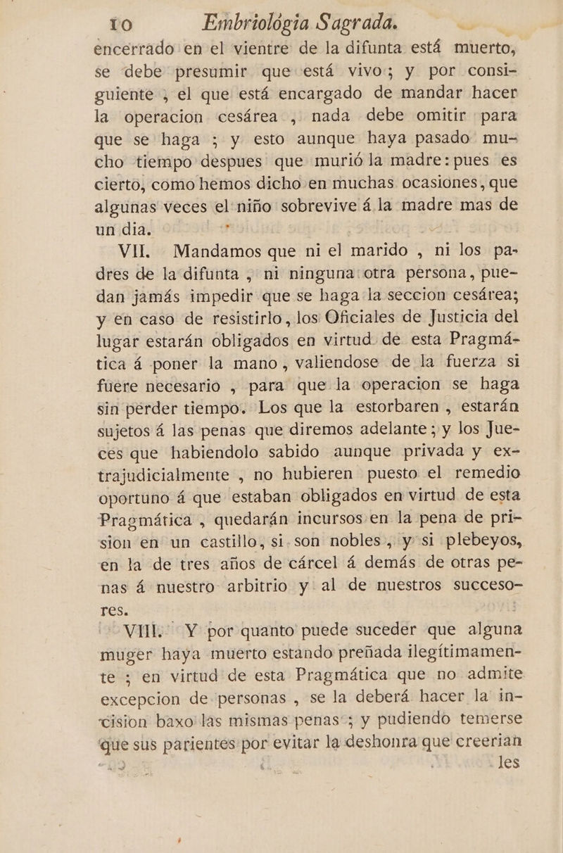 encerrado en el vientre de la difunta está muerto, se debe presumir que está vivo; y por consi- guiente ; el que está encargado de mandar hacer la operacion cesárea , nada debe omitir para que se haga ; y esto aunque haya pasado mu- cho tiempo despues que murió la madre: pues es cierto, como hemos dicho en muchas ocasiones, que algunas veces el niño sobrevive á la madre mas de un dia. ? | VII. Mandamos que ni el marido , ni los pa- dres de la difunta , ni ninguna otra persona, pue- dan jamás impedir que se haga la seccion cesárea; y en caso de resistirlo, los Oficiales de Justicia del lugar estarán obligados en virtud de esta Pragmá- tica á poner la mano, valiendose de la fuerza si fuere necesario , para que la operacion se haga sin perder tiempo. Los que la estorbaren , estarán sujetos á las penas que diremos adelante ; y los Jue- ces que habiendolo sabido aunque privada y ex- trajudicialmente , no hubieren puesto el remedio oportuno á que estaban obligados en virtud de esta Pragmática , quedarán incursos en la pena de pri- sion en un castillo, si.son nobles, y si plebeyos, en la de tres años de cárcel á demás de otras pe- nas 4 nuestro arbitrio y al de nuestros succeso- res. VII. Y por quanto puede suceder que alguna muger haya muerto estando preñada ilegitimamen- te ; en virtud de esta Pragmática que no admite excepcion de personas , se la deberá hacer la in- cision baxo: las mismas penas'; y pudiendo temerse que sus parientes por evitar la deshonra que creerian 119 les