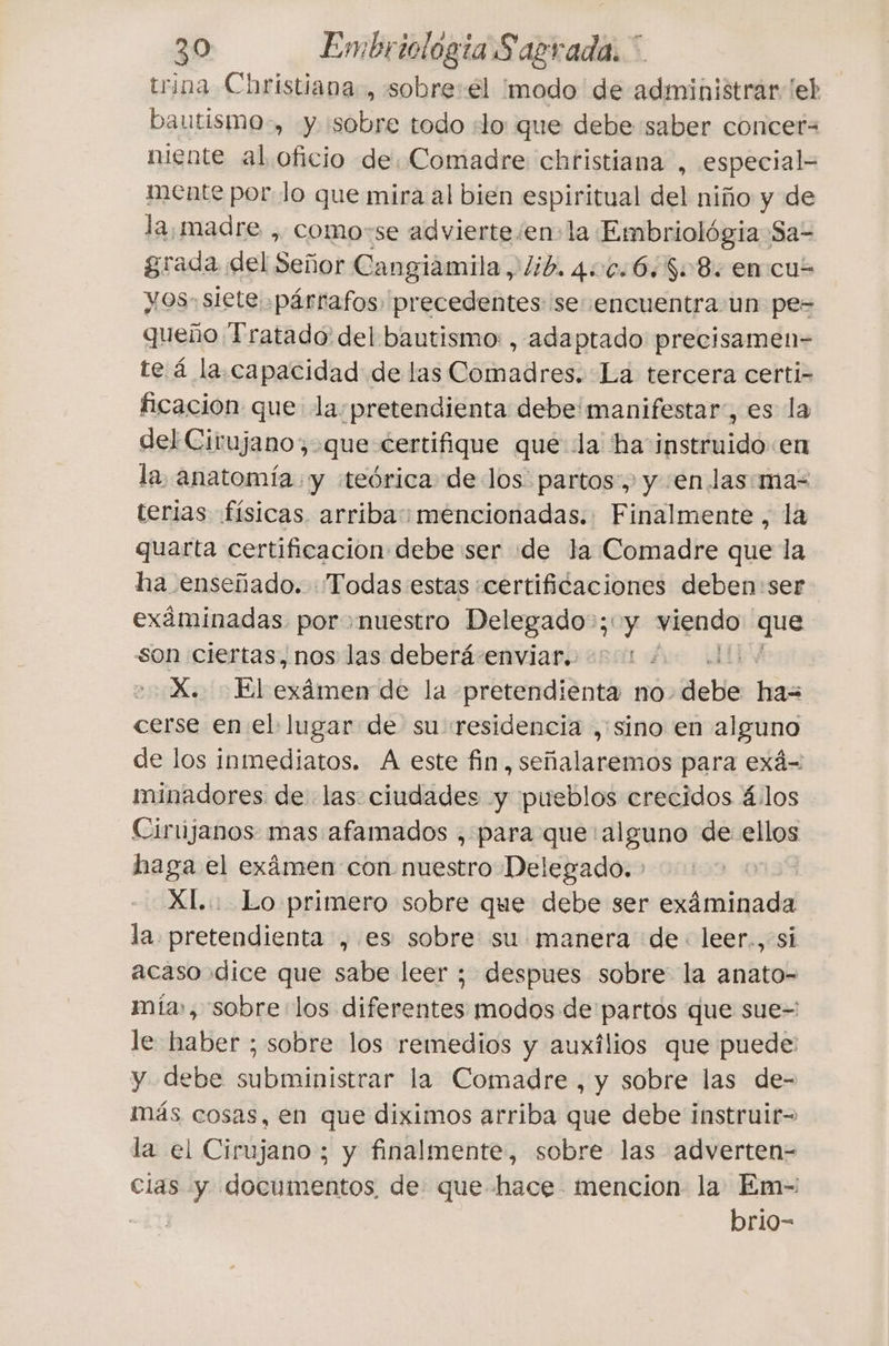 trina Christiana, sobre:€l ¿modo de administrar [eh bautismo-, y sobre todo ¿lo que debe saber concet= niente al oficio de, Comadre chtistiana , especial mente por Jo que mira al bien espiritual del niño y de la, madre , como-se advierte/en-la Embriológia Sa- grada del Señor Cangiàmila, lib. 400+6, 808 en cu- yos- siete párrafos precedentes se encuentra un pe= queño Tratado del bautismo: , adaptado precisamen- te á la.capacidad de las Comadres. La tercera certi- ficación que la:pretendienta debe manifestar, es la del Cirujano, que certifique qué la ha instruido en la anatomía y «teórica de los partos, y en las:ma- terias físicas. arriba: mencionadas. Finalmente, la quarta certificacion debe ser de la Comadre que la ha enseñado. Todas estas «certificaciones deben:ser exáminadas por nuestro Delegado»; y viendo que son ciertas, nos las deberá enviar. X. :Elexâmen de la pretendienta no. delle has cerse en el lugar de su «residencia , sino en alguno de los inmediatos. A este fin, señalaremos para exá= minadores de las: ciudades y pueblos crecidos 4.los Cirújanos mas afamados , para que alguno de olga haga el exámen con nuestro Delegado. XI... Lo primero sobre que debe ser exáminada la pretendienta , es sobre su manera de. leer., si acaso dice que sabe leer ; despues sobre la anato- mía», sobre los diferentes modos de partos que sue- le haber ; sobre los remedios y auxilios que puede: y debe subministrar la Comadre , y sobre las de- más cosas, en que diximos arriba que debe instruir- la el Cirujano ; y finalmente, sobre las adverten- cias y documentos, de que hace mencion la Em- | brio-