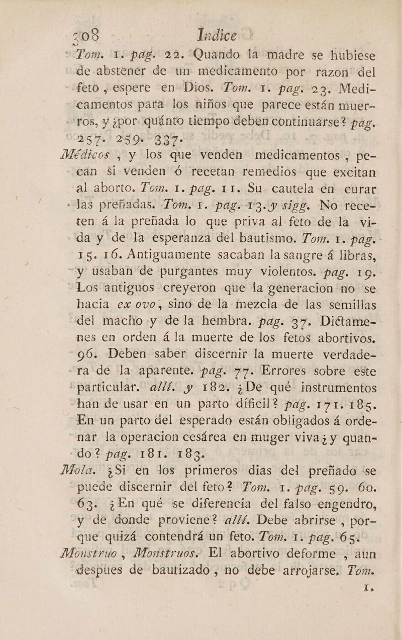 DI - Irdice “Tom. 1. pag. 22. Quando la madre se hubiese de abstener de un medicamento por razon del feto , espere en Dios. Tom. 1. pag. 23. Medi- camentos para los niños que parece están muer- ‘ros, y por: quánto tiempo deben continuarse? pag. 2257. 239=837- fiers Médicos , y los que venden medicamentos , pe- can si venden è recetan remedios que excitan al aborto. Tom. 1. pag. 11. Su. cautela en curar - las preñadas. Tom. 1. pag. 13. y sigg. No rece- ten 4 la preñada lo que priva al feto de la vi- da y de la esperanza del bautismo. Tom. 1. pag. 15. 16. Antiguamente sacaban la sangre 4 libras, y usaban de purgantes muy violentos. pag. 10. Los antiguos creyeron que la generacion no se bacia ex ovo, sino de la mezcla de las semillas del macho y de la hembra. pag. 37. Diétame- nes en orden á la muerte de los fetos abortivos. -96. Deben saber discernir la muerte verdade- ‘ra de la aparente. pag. 77. Errores sobre este “particular. allí. y 182. ¿De qué instrumentos han de usar en un parto díficil? pag. 171.185. En un parto del esperado están obligados á orde- nar la operacion cesárea en muger viva; y quan- UDASPALMTO NEO Mola. ¿Si en los primeros dias del preñado se - puede discernir del feto? Tom. 1. pag. 59. 60. 63. ¿En qué se diferencia del falso engendro, y de donde proviene? allí. Debe abrirse , por- que quizá contendrá un feto. Tom. 1. pag. Ós. Monstruo , Monstruos. El abortivo deforme , aun “despues de bautizado , no debe arrojarse, Tom. I,