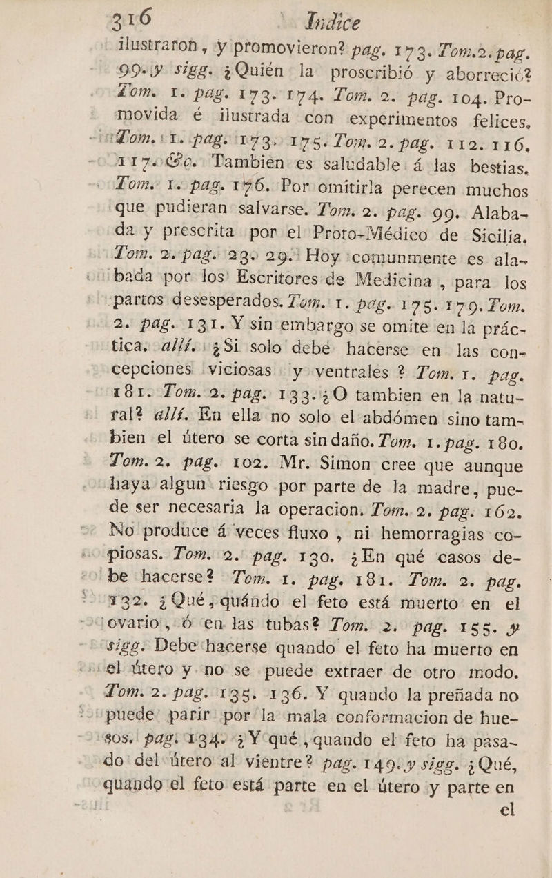 ilustraroh , y promovieron? pag. 173. Tom.2. pag. 993 Sigg. ¿Quién la proscribió y aborreció? dom. 1. pag. 173. 174. Tom. 2. pag. 104. Pro- movida è ilustrada con experimentos felices, Tom. +1. pag, 173 175. Tom. 2. pag. 112.116, 117000. Tambien es saludable 4 las bestias, Tom. 1. pag. 176. Por omitirla perecen muchos que pudieran salvarse. Tom. 2. pag. 99. Alaba- da y prescrita por el Proto-Médico de Sicilia, Tom. 2.:pag. 28% 29.1 Hoy ¡comunmente es ala- ‘bada por los: Escritores de Medicina , para los ¿partos desesperados. Tom. 1. pag. 176.170. Tom. 2. pag. 131. Y sin embargo se omite en la prác- tica. allí. ¿Sí solo debé hacerse en las con- cepciones viciosas y ventrales ? Tom. 1. pag. 181. Tom. 2. pag. 133.30 tambien en la natu- ral? allí. En ella no solo el'abd6men sino tam- bien el útero se corta sin daño. Tom. 1. pag. 180. Tom. 2. pag. 102. Mr. Simon cree que aunque haya algun. riesgo por parte de la madre, pue- de ser necesaria la operacion. Tom. 2. pag. 162. No produce á veces fluxo , ni hemorragias co- uo piosas. Tom. 2. pag. 130. ¿En qué casos de- ‘be hacerse? Tom. 1. pag. 181. Tom. 2. pag. #22. 3 Qué, quando el feto está muerto en el sigg. Debe hacerse quando el feto ha muerto en el útero y. no se puede extraer de otro modo. Tom. 2. pag. 135. 136. Y quando la preñada no ‘puede’ parir por la mala conformacion de hue- 808. pag. 134.3 Y qué ,quando el feto ha pasa- do del útero al vientre? pag. 149: y sigg. ¿Qué, quando el feto está parte en el útero y parte en el