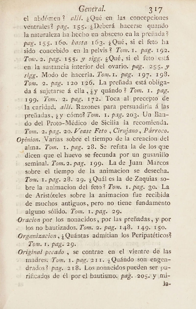 el abdémen? a// ¿Qué en las concepciones ventrales? pag. 135. ¿Deberá hacerse quando la naturaleza ha hecho un absceso en la prerada? pag. 135. 160. basta 163. ¿Qué, si el feto ha sido concebido en la pelvis? Tom. 1. pag. 192. Tos. 2. pag. 155. y sigg. ¿Qué, si el feto está en la sustancia interior del ovario. pag. 233. 9 sigg. Modo de hacerla. Tom. 1. pag. 197. 198. Tom. 2. pag. 120 126. La preñada está obliga- da 4 sujetarse 4 ella, ¿y quándo ? Tom. 1. pag. 199. Tom. 2. pag. 172. Toca al precepto de la caridad. allí. Razones para persuadirla 4 las preñadas, ¿y cómo? Tom. 1. pag. 203. Un Ban- do del Proto-Médico de Sicilia la recomienda. Tom. 2. pag. 20. Vease Feto , Cirujano, Parroco. Opinion. Varias sobre el tiempo de la creacion del alma. Tom. 1. pag. 28. Se refuta la de los que dicen ae el huevo se fecunda por un BR seminal, Tom.2. pag. 199. La de Juan Marcos sobre el tiempo de la animacion se desecha. Tom. 1. pag. 28. 29. è Qual es la de Zaquias so- bre la animacion del feto? Tom. 1. pag. 30. La de Aristételes sobre la animacion fue recibida de muchos antiguos, pero no tiene fundamento alguno sólido. Tom. 1. pag. 29. Oracion por los nonacidos, por las preñadas, y por los no bautizados. Tom. 2. pag. 148. 149. 150. Organizacion, ; Quántas admitian los Peripatéticos? Tom. 1. pag. 20, | Original pecado , se contrae en el vientre dé las mire Tom, x. pag. 211. ; Quéndo son engen- drados? pag. 218. Los nonacidos pueden ser pu- rificados de él por el bautismo. pag. 205, y mi- Ja-