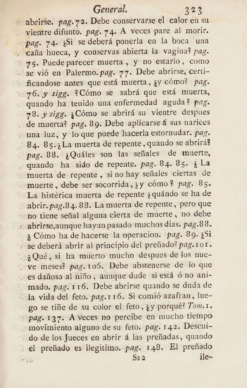 - abrirse. pag.72. Debe conservarse el calor en su | vientre difunto. pag. 74. À veces pare al morir. pag. 74. ¿Si se deberá ponerla en la boca una caña hueca, y conservas abierta la vagina? pag. 75. Puede parecer muerta , y no estarlo, como se vió en Palermo. pag. 77. Debe abrirse, certi- ficandose antes que está muerta, ¿y cómo? pag. 76. y sigg. 4Cómo se sabrá que está muerta, quando ha tenido una enfermedad aguda? pag. 78. y sigg. ¿Cómo se abrirá su vientre despues . de muerta? pag. 89. Debe aplicarse 4 sus narices una luz, y lo que puede hacerla estornudar. pag. 84. 85.3 La muerta de repente, quando se abrirá? pag. 88. ¿Quáles son las señales de muerte, quando ha sido de repente. pag. 84. 85. è La muerta de repente , si no hay señales ciertas de muerte, debe ser socorrida, ¿y cómo? pag. 85. La histérica muerta de repente ¿quándo se ha de abrir. pas.84.88. La muerta de repente, pero que no tiene señal alguna cierta de muerte, no debe - abrirse,aunque hayan pasado 'muchos dias. pag.6 6. 3 Cómo ha de hacerse la operacion. pag. 89. ¿51 se deberá abrir al principio del preñado? pag. tot. 3 Qué, si ha muerto mucho despues de los nue- ve meses? pas. 106. Debe abstenerse de lo que es dañoso al niño, aunque dude si está 6 no ani- mado. pas. 116. Debe abrirse quando se duda de la vida del feto. pag.1 16. Si comió azafran, lue- go se tiñe de su color el feto, ¿y porque? Tom.1. pag. 137. À veces no percibe en mucho tiempo movimiento alguno de su feto. pag. 142. Descui- do de los Jueces en abrir á las preñadas, quando el preñado es ilegitimo. pag. 148. El preñado DS 2 ile-