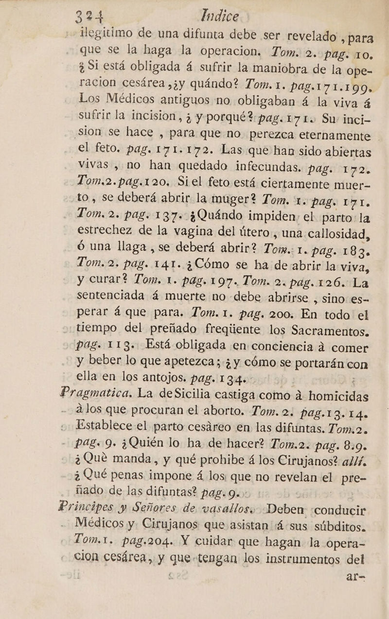 2.44 Indice ilegitimo de una difunta debe ser revelado , para que se la haga la operacion. Tom. 2. Pag. 10, 3 Si está obligada 4 sufrir la maniobra de la ope- racion cesárea ,;y quándo? Tom. 1. Pag.171.199, Los Médicos antiguos no obligaban á la viva 4 sufrir la incision, ¿ y porqué? pag. 17 I. Su inci- Sion se hace , para que no perezca eternamente el feto. pag. 171.172. Las que han sido abiertas vivas , no han quedado infecundas. pag. 172. Tom.2.pag.120, Siel feto está ciertamente muer- to, se deberá abrir la muger? Tom. 1. Pag. 171. Tom. 2. pag. 137. ¿Quándo impiden, el parto: la estrechez de la vagina del útero, una. callosidad, ó una llaga , se deberá abrir? Tom. I. pag. 183. Tom. 2. pag. 141. ¿Cómo se ha de abrir la viva, y curart Tom. 1. pag. 107. Tom. 2. pag. 126. La sentenciada 4 muerte no debe abrirse , sino es- perar á que para. Tom. 1. pag. 200. En todo el “tiempo del preñado freqüente los Sacramentos. pag. 113. Está obligada en conciencia à comer y beber lo que apetezca ; ; y cómo se portarán con ella en los antojos. pag. 134. B : CE Pragmatica. La deSicilia castiga como à homicidas à los que procuran el aborto. Tom. 2; Pag.13.14. . Establece el parto cesáreo en las difuntas. Tom:o. - Pag. 9. ¿Quién lo ha de hacer? Tom.2. pag. 8:09. ¿Qué manda, y qué prohibe á los Cirujanos? allí. ¿ Qué penas impone á los: que no revelan el pre- ñado de las difuntas? pag. 9. : Fe | Principes y Señores de vasallos; Deben «conducir Medicos y. Cirujanos que asistan 4 sus súbditos. Tom.1. pag.204. Y cuidar que hagan la opera- cion cesárea, y que tengan los instrumentos del î al-