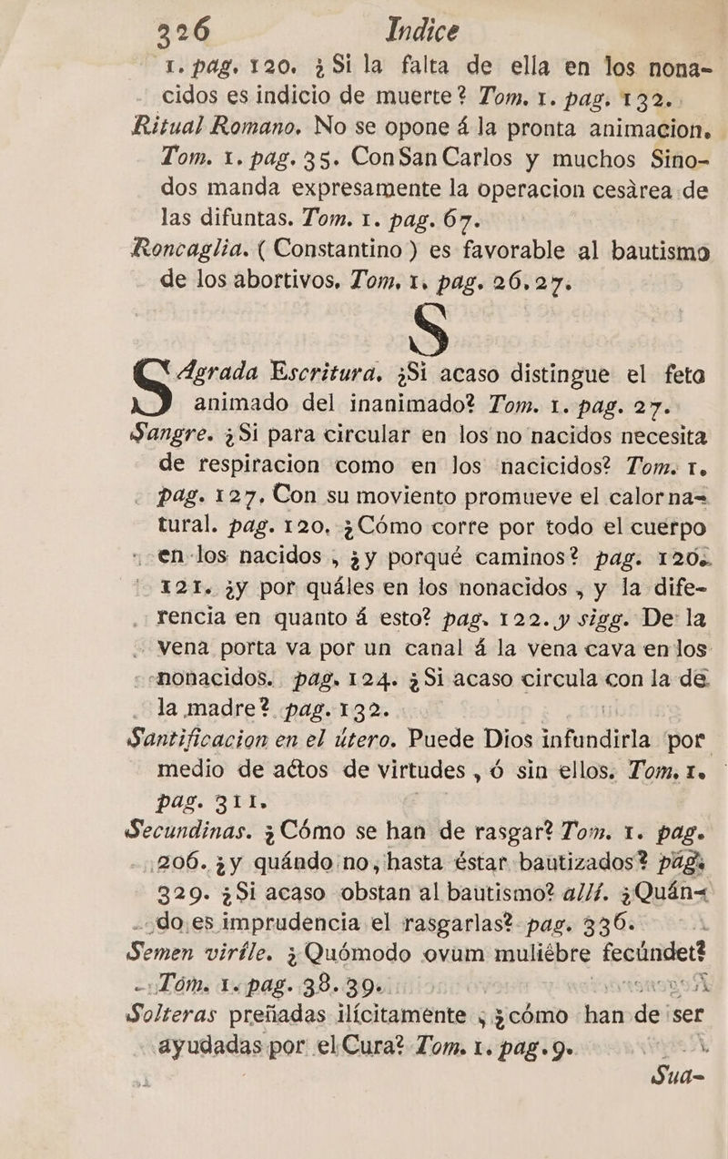 T. pag, 120. ¿Si la falta de ella en los nona- cidos es indicio de muerte? Tom. 1. pas, 132. Ritual Romano. No se opone á la pronta animacion. Tom. x. pag. 35. ConSan Carlos y muchos Sino- dos manda expresamente la operacion cesárea de las difuntas. Tom. 1. pag. 67. Roncaglia. ( Constantino ) es favorable al bautismo de los abortivos. Tom, 1, pag. 26.27. “Agrada Escritura. ¿Si acaso distingue el feto animado del inanimado? Tom. 1. pag. 27. Sangre. ¿S1 para circular en los no nacidos necesita de respiracion como en los nacicidos? Tom. 1. pag. 127. Con su moviento promueve el calorna= tural. pag. 120. ¿Cómo corte por todo el cuerpo en los nacidos , ¿y porqué caminos? pag. 120%. 121. ¿y por quáles en los nonacidos , y la dife- .; rencia en quanto á esto? pag. 122. y sigg. De: la vena porta va por un canal 4 la vena cava enlos --nonacidos. pag. 124. ¿Si acaso circula con la de la madre? pag. 132%. | Santificacion en el útero. Puede Dios mas por 1 medio de aétos de Ps © sin ellos. Tom, Lo pag. 311, Secundinas. ¿Cómo se han de rasgar? Tom. 1. pag. 1206. ¿y quándo no; hasta éstar bautizados? pags 329. ¿Si acaso obstan al bautismo? allí. ¿Quán=< does imprudencia el rasgarlas? pag. 336. | Semen virile. ¿Quómodo ovum muliébre fectindet? za LT OMS 14 Pag. 38, BDUiiiosc On yt is A Solteras preñadas ilícitamente ; ¿cómo ban dei ser eyutadas por el Cura? Tom. 1. pag. 9. Sua-