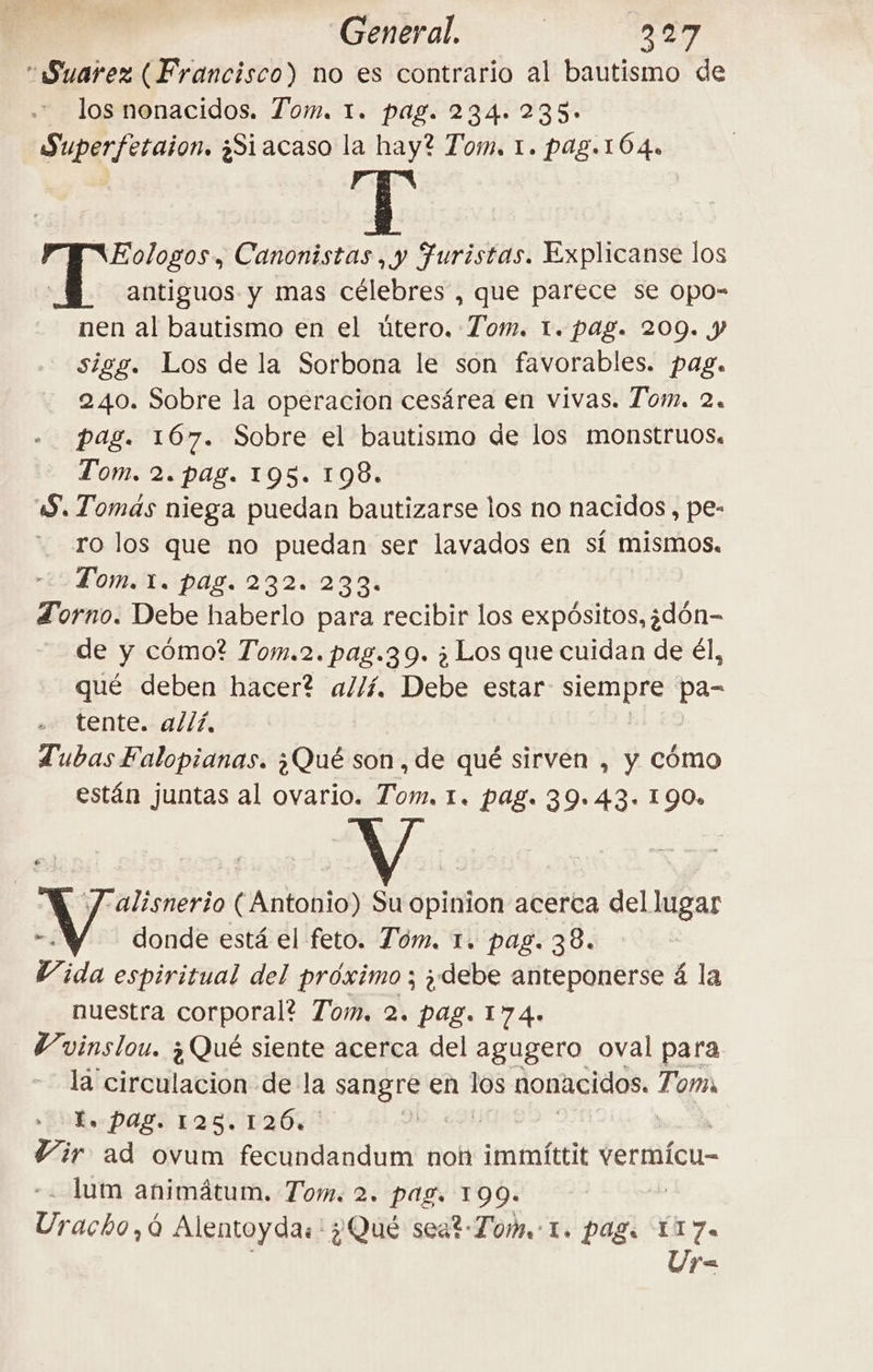 General. | 227 “Suarez (Francisco) no es contrario al bautismo de los nonacidos. Tom. 1. pag. 234. 235» Superfetaion. ¿Siacaso la hay? Tom, 1. pag.164. Eologos, Canonistas ,y Juristas. Explicanse los Y antiguos y mas célebres , que parece se opo- nen al bautismo en el útero. Tom. 1. pag. 209. y sigg. Los de la Sorbona le son favorables. pag. 240. Sobre la operacion cesárea en vivas. Tom. 2. pag. 167. Sobre el bautismo de los monstruos. Tom. 2. pag. 195. 198. 5, Tomas niega puedan bautizarse los no nacidos, pe- ro los que no puedan ser lavados en sí mismos. Tom. 1. pag. 232. 233. Zorno. Debe haberlo para recibir los expósitos, san de di como? Tom.2. pag.39. è Los que cuidan de él, qué deben hacer? allí. Debe estar SIN Bre pa= tente. allí, TubasFalopianas. ¿Qué son, de qué sirven , y cómo están juntas al ovario. Tom. 1. pag. 39.43. 190» e a (Antonio) Su opinion acerca del lugar donde está el feto. Tóm. 1. pag. 38. Vida espiritual del próximo; debe anteponerse 4 la nuestra corporal? Tom, 2. pag. 174. Vvinslou. ¿Qué siente acerca del agugero oval para la circulacion de la So en sf nonacidos. Tom. t. pag. 125.126. | Vir ad ovum fecundandum non immittit vermícu- lum animátum. Tom. 2. pag. 199. eni à Alentoyda:'? Que seat-Tom I. pags 117. Ur=