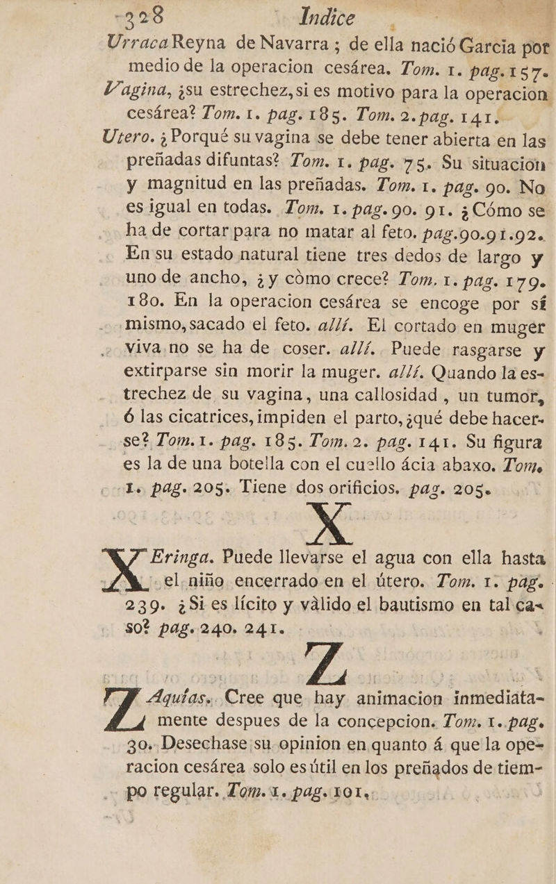 -228 \bdadide. -”, UrracaReyna de Navarra ; de ella nació Garcia por medio de la operacion e Tom. 1. pag. 157- Vagina, ¿su estrechez, si es motivo para la operacion cesárea? Tom. 1. pag. 185. Tom. 2.pag. 141. Utero. ¿Porqué su vagina se debe tener abierta en las preñadas difuntas? Tom. 1. pag. 75. Su situación y magnitud en las preñadas. Tom. 1. pag. 90. Na es igual en todas. Tom. 1. pag. 90. 91. ¿Cómo se ha de cortar para no matar al feto. pag.90.91.92. En su estado natural tiene tres dedos de largo y uno de ancho, ¿y cómo crece? Tom, 1. Pag. 179» 180. En la operacion cesárea se encoge por sí mismo, sacado el feto. allí. El cortado en muger viva no se ha de coser. allí. Puede rasgarse y extirparse sin morir la muger. a//í. Quando la es- trechez de su vagina, una callosidad , un tumor, 6 las cicatrices, impiden el parto, ¿qué debe hacer» se? Tom.1. pag. 185. Tom. 2. pag. 141. Su figura es la de una botella con el cuello ácia abaxo. Tom -L. pag. 205. Tiene dos orificios. pag. 205. ROUTE Puede llevarse el agua con ella hasta el, niño encerrado en el útero. Tom. 1. pag. 239. 3 Si es lícito y válido el bautismo en tal ca&lt; so? pag. 240, 241. Aquías,. Cree que hay animacion inmediata- mente despues de la concepcion. Tom. 1..pag. 30. Desechase su opinion en quanto 4 que la ope= racion cesárea solo es útil en los preñados de tiem- po regular. Lom. 1. pag. 10T.: |