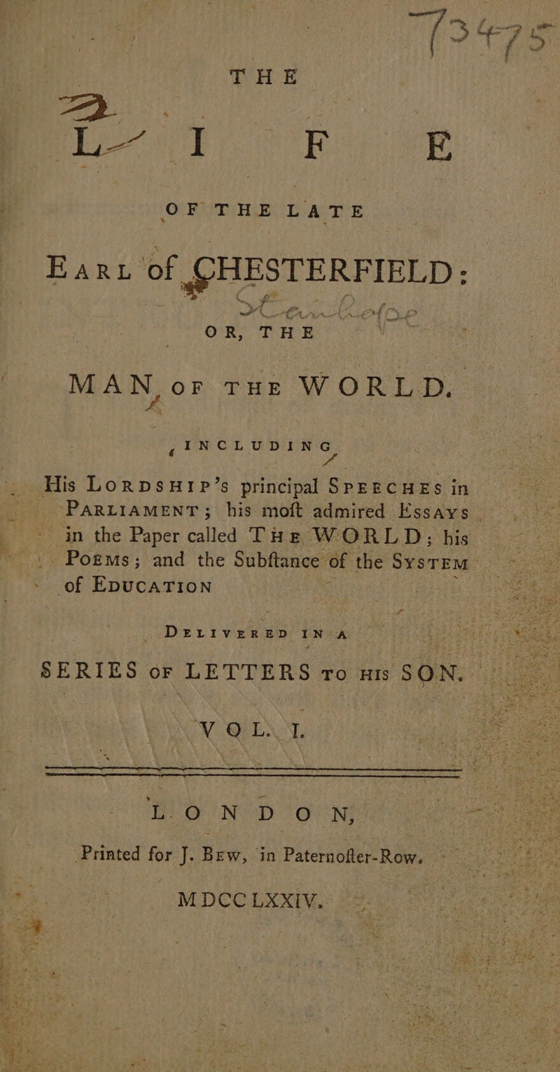 THE Pee ney F E O FOTHE LATE EARL of @HESTERFIELD: St “<= A OR, THE. MAN, oF THLE WORLD. | ,INCLUDING os His Lorpsurp’s principal SPEECHES in PARLIAMENT; his moft admired Essays _ - in the Paper called THe WORLD; his .. Pogms; and the Subftance of the SYSTEM - of EpucaTION t DELIVERED IN A SERIES of LETTERS ro nts SON. A NOE L-O NDOWN,; Printed for J. Bew, in Paternofter-Row. M DCC LXXIV..