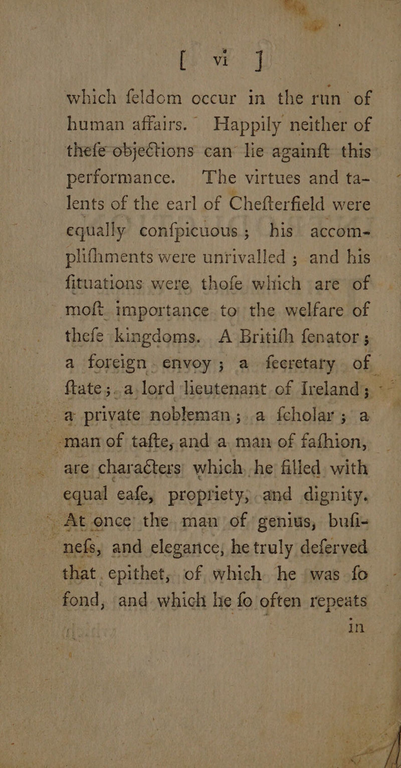 “a nid we} which feldom occur in the run of human affairs. Happily neither of thefe objections can lie againft this performance. The virtues and ta- ~ lents of the earl of Chefterfield were equally confpicuous; his accom- plifhments were unrivalled ; and his fituations were, thofe which are of moft. importance to the welfare of thefe kingdoms. A Britifh fenator ; a foreign. envoy; a_ fecretary of | ftate;..a,lord lieutenant of Ireland; ae _ are charaéters: which, he filled, with equal eafe, propriety, and dignity. ~ At once the man of genius, bufi- nef, and elegance; he truly deferved that. epithet, of which he was fo fond, and which he fo often repeats | in