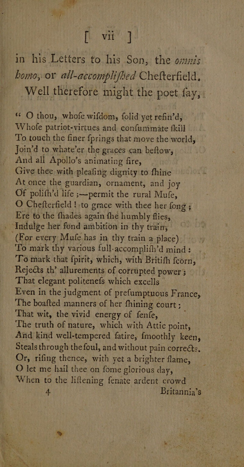 [ vit] in his Letters to his Son, the 0727275 homo, or all-accomplifbed Chefterfield, Well therefore might the poet fay, - ** O thou, whofe wifdom, folid yet refin’d, Whofe patriot-virtues and confummate {kill To touch the finer fprings that move the world, Join’d to whate’er the graces can beftow, And all Apollo’s animating fire, Give thee with pleafing dignity to thine At once the guardian, ornament, and joy: Of polifh’d life ;—permit the rural Mufe, O Chefterfield ! -to grace with thee her fong ; Ere to the fhades again fhe humbly flies, . ‘Indulge her fond ambition in thy train; (For every Mufe has in thy train a place) To mark thy various full-accomplith’d mind: ‘To mark that f{pirit, which, with Britith fcorn, Rejects th’ allurements of corrupted power 3 That elegant politenefs which excells Even in the judgment of prefumptuous France, The boafted manners of her fhining court ; That wit, the vivid energy of fenfe, Lhe truth of nature, which with Attic point, And kind well-tempered fatire, {moothly keen, Steals through the foul, and without pain correéts, Or, rifing thence, with yet a brighter flame, O let me hail thee on fome glorious day, When to the liftening fenate ardent crowd