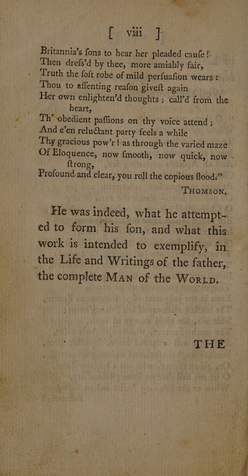 bir yea, Britannia’s fons to hear her pleaded caufe f. Then drefs’d by thee, more amiably fair, Truth the foft robe of mild perfuafion wears: Thou to affenting reafon giveft again ; » heart, Th’ obedient paffions on thy voice attend ; And e’en relu&amp;tant party feels a while Thy gracious pow’r ! as through the varied maze Of Eloquence, now {mooth, now quick, now {trong, Profound.and clear, you. roll the copious flood.” THOMSON, _ the complete Man of the Worxp.. eee i as