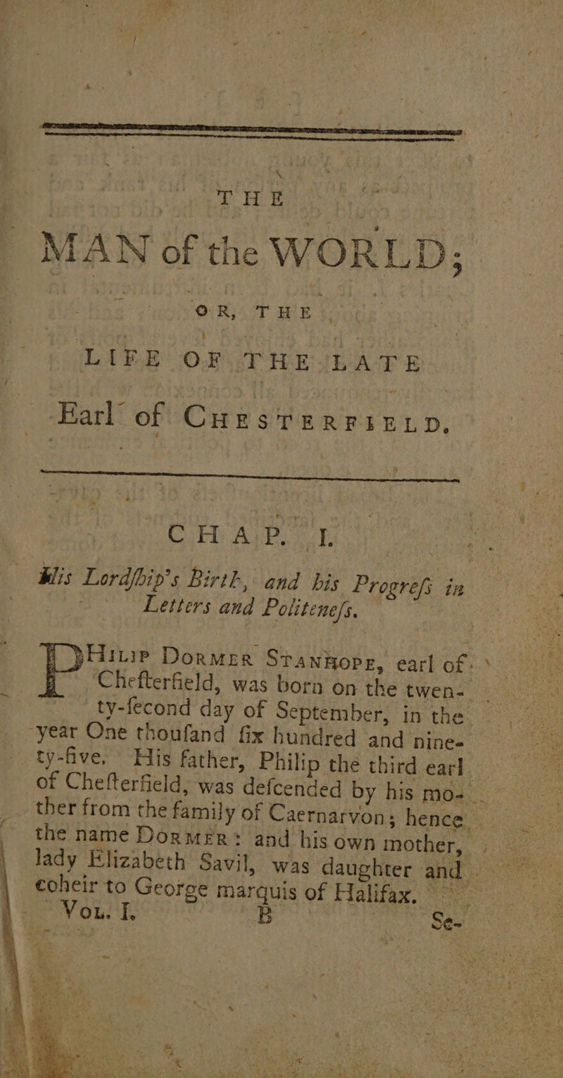 | THE py MAN of the WORLD; ics abeiiciny Mane a dea LIFE oF THE LATE Earl’ of Cale Sanya ea, vp, CH A;p Ly Klis Lordfhin’s Birth, and bis Progrefi i Pei Letters and Politene/s. 3 ‘Chefterfield, was born on the twee a= ty-fecond day of September, in the. “year One thoufand fix hundred and nine ty-five. His father, Philip the third earl of Chefterfield, was defcended by his mos.” ther from the family of Caernarvon; hence | ¢oheir to George marquis of Halifax, =