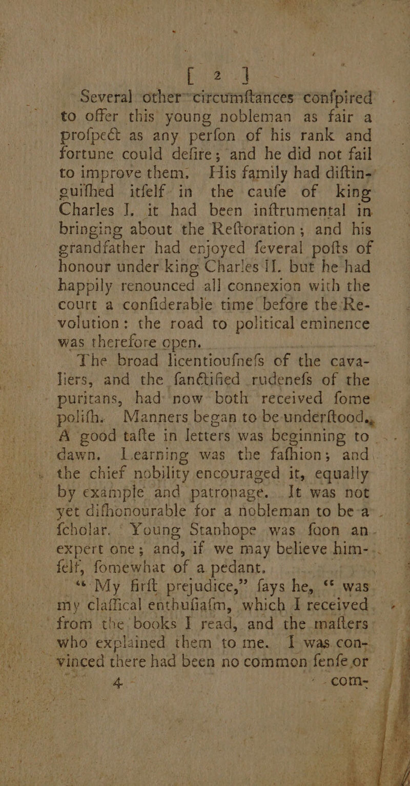 ROP Ae hate Several other~circumftances confpired to offer this young nobleman as fair a profpect as any perfon of his rank and fortune could defire; and he did not fail Charles J, it had been inftrumental in bringing about the Reftoration; and his Paik under king Charles il. but he had happily renounced all connexion with the court a confiderable time before the-Re- was therefore open. liers, and the fanctifed rudenefs of the polifh. Manners began to be underftood,, the chief nobility encouraged it, equally by example and patronage. It was not felf, fomewhat of a pedant. my claffical enthufiafm, which I poreived