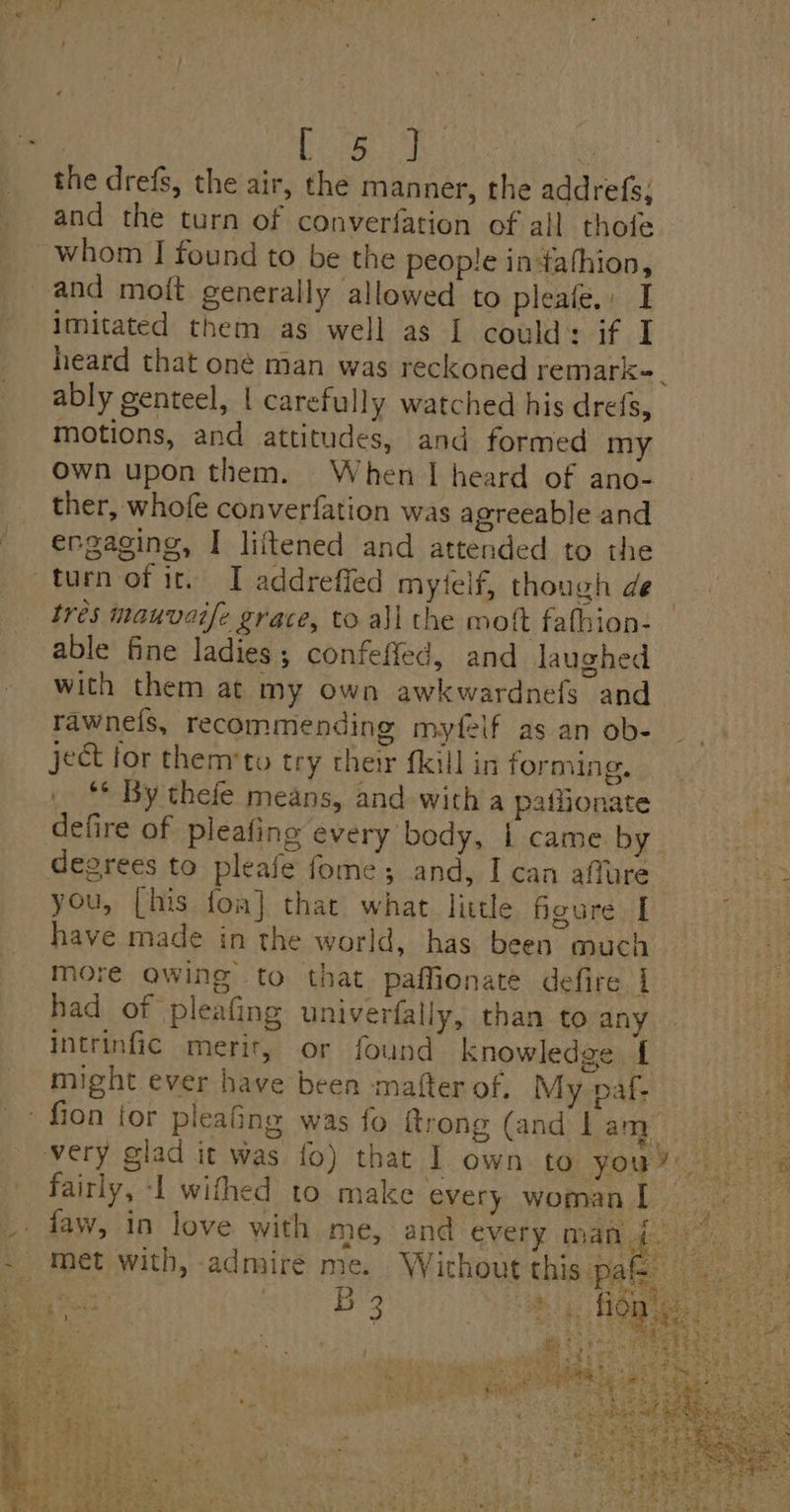 the drefs, the air, the manner, the addrefs, and the turn of converfation of all thofe whom I found to be the people indafhion, and moit generally allowed to pleale.: I imitated them as well as I could: if I heard that one man was reckoned remark-_ ably genteel, | carefully watched his drefs, motions, and attitudes, and formed my own upon them. When I heard of ano- ther, whofe converfation was agreeable and engaging, I liitened and attended to the turn of ir. I addrefied mytelf, though de tres mauvaife grace, to all the moft fathion- able fine ladies; confefled, and laughed with them at my own awkwardnefs and rawneis, recommending myfelf as an ob- ject for themrto try their fkill in forming, ** By thefe means, and with a paffionate defire of pleafing every bedy, | came by “ degrees to pleafe fome ; and, I can affure #3 you, [his fom] that what little figure I 7 have made in the world, has been much more awing to that paffienate defire | had of pleafing univerfally, than to any Intrinfic merit, or found knowledge f He might ever have been matter of. My paf- Jus - fion {for pleaing was fo {trong (and | aNEE | ly ageiaE very glad it was fo) that I own to YOU ce ere fairly, -l withed to make every woman! — ee _. faw, in love with me, and every nu fs a Ets - met with, admire me. Wichout this ‘Pate ooo Hen: Bos, Rey,
