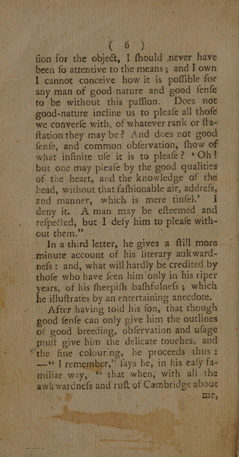67} fion for the objedt, I fhould never have been fo attentive to the means; and I own I cannot conceive how it is poffible for any man of good-nature and good fenfe to be without this paffion. Does not good-nature incline us to pleafe all thofe we converfe with, of whatever rank or {ta- ftation they may be? And does not good fenfe, and common obfervation, fhow of what infinite ufe it is to pleafe? ‘Oh! ‘but one may pleafe by the good qualities of the heart, and the knowledge of the. head, without that fafhionable air, addrefs, — ~ and manner, which is mere tinfel.’ I deny it. A man may be efteemed and _ refpected, but I defy him to pleafe with- ‘out them.” - tay - In athird letter, he gives a ftill more _minute account of his literary aukward- nefs: and, what will hardly be credited by thofe who have feen him only in his riper years, of his fheepifh bafhfulnefs ; which he illuftrates by an entertaining anecdote. - After having told his fon, that though good fenfe can only give him the outlines of good breeding, obfervation and ulage — ~ mult give him the delicate touches, and —‘ I remember,” fays he, in his eafy fa- miliar way, “ that when, with all the ~~ awkwardnedfs and ruft of Cambridge about : a » : me, : &amp; e | sy RNA ica scare Mera ee an iam