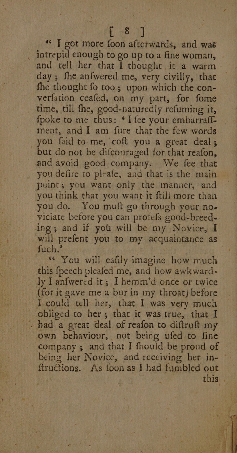 Lo ** T got more foon afterwards, and was intrepid enough to go up toa fine woman, and tell her that | thought it a warm day ; fhe anfwered me, very civilly, that fhe thought fo too; upon which the con- verfation ceafed, on my part, for fome time, till fhe, good-naturedly refuming it, fpoke to me thus: ‘I fee your embarraff- ment, and I am fure that the few words you faid to-me, coft you a great deal; but do not be difcouraged for that reafon, and avoid good company. We fee that point; you want only the manner, and you think that you want it ftill more than you do. You muft go through your no- viciate before you can profefs good-breed- ing; and if you will be my Novice, I fuch.’ *¢ You will eafily imagine how much this {peech pleafed me, and how awkward- _ Jy Lanfwered it; I hemm/’d once or twice _ (for it gave me a bur in my throat) before J could tell-her, that 1 was very muca obliged to her; thar it was true, that I own behaviour, not being ufed to fine company ; and that I fhould be proud of ftructions.. As foon as I had fumbled out eae this Pew ~ . fs : = ee: Son Me hin = * * ie ae rae ee ie mao Pra yet at crll * ve BEE pill ore