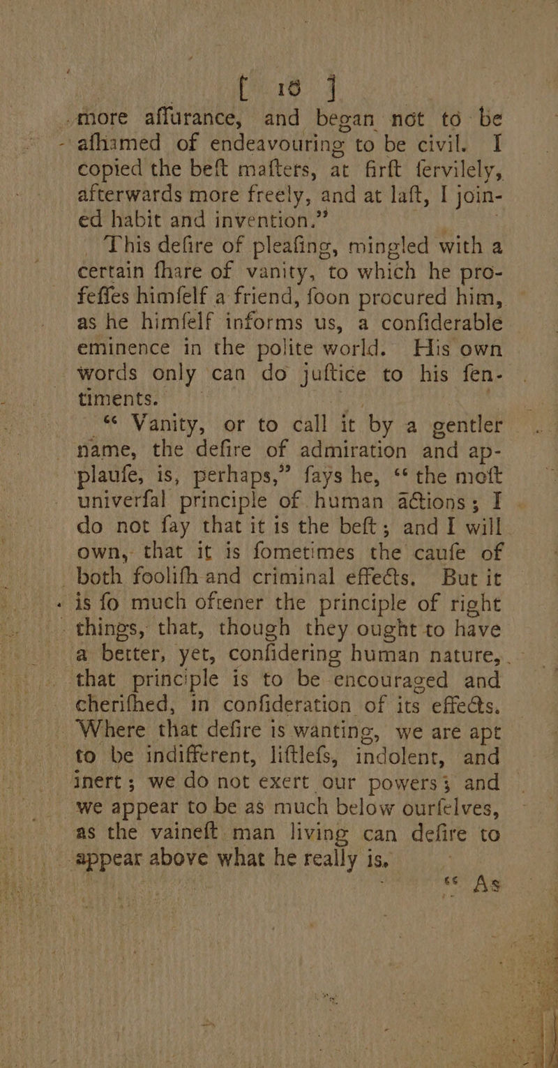 “more affurance, and began not td be afhamed of endeavouring te be divi 71 copied the beft matters, at firtt fervilely, afterwards more freely, and at laft, I join- ed habit and invention.’ This defire of pleafing, mingled with a certain thare of vanity, to which he pro- as he himfelf info tine us, a confiderable eminence in the polite world. His own words only can do juftice to his fen- timents. «© Vanity, or to call it by a gentler name, the defire of admiration and ap- plaufe, is, pawl fays he, ‘* the mott univerfal principle of human aétions; I do not fay that it is the beft; and I will own, that it is fometimes the caufe of both foolifh and criminal effets. But it is fo much oftener the principle of right that principle is to be. “encouraged and cherifhed, in confideration of its effects, Where that defire is wanting, we are apt to be indifferent, liftlefs, indolent, and inert ; we do not exert our powers; and as the vaineft man living can defire to ce AS