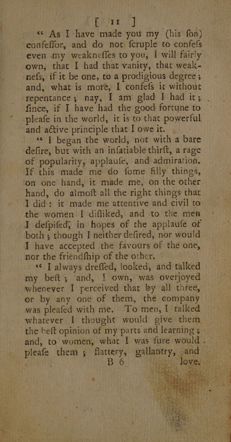 ; [ im J : «© As I -have made you my (his fon) confeffor, and do noc fcruple to confefs even my weakneffes to you, I will fairly - own, that I had that vanity, that weak-— nefs, if it be one, to a prodigious degree ; and, what is more, I confefs ic without repentance; nay, I am glad I had it; fince, if I have had the good fortune to * pleafe in the world, it is to that powerful and active principle that I owe it. «¢ | began the world, not with a bare defire, but with an infatiable thirft, a rage of popularity, applaufe, and admiration. If this made me do fome filly things, on one hand, it made me, on the other _ hand, do almoft ail the right things that. I did: it made me attentive and civil to the women I difliked, and to the men pleafe them ;