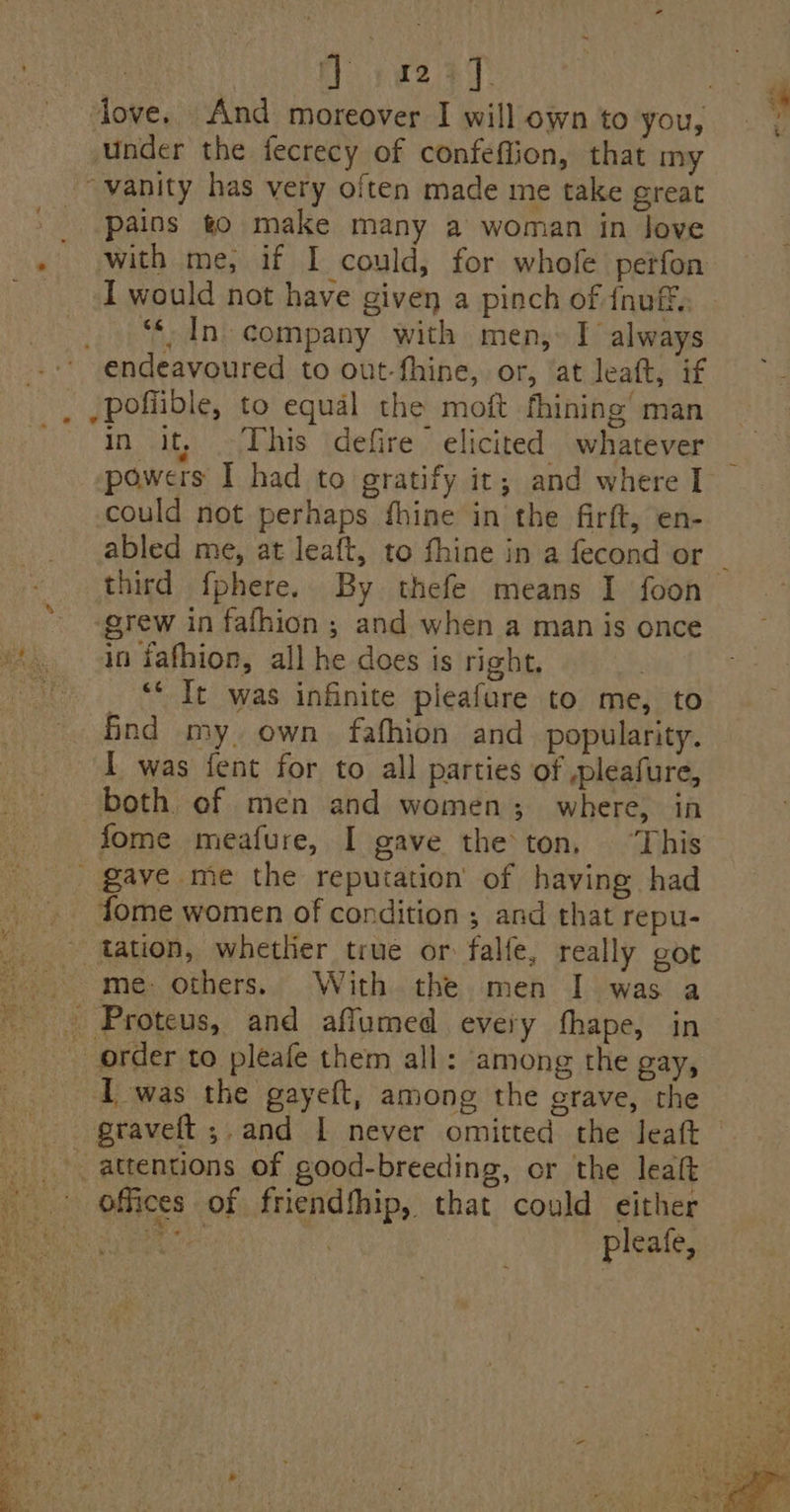 love. And moreover I willownto you, — . under the fecrecy of confeffion, that my “vanity has very often made me take great _ Pains go make many a woman in Jove - with me, if I could, for whofe perfon _ IT would not have given a pinch of fnuf, _ In. company with men, I always -.-* endeavoured to out-fhine, or, ‘at leatt, if _ ,poffible, to equal the moft fhining’ man in it, This defire elicited whatever powers I had to gratify it; and where I could not perhaps fhine in the firft, en- abled me, at leaft, to fhine in a fecond or _ third f{phere. By thefe means I foon grew in fafhion ; and when a man is once “in fafhion, all he does is right, rane ‘* It was infinite pleafure to me, to find my. own fafhion and popularity. 1 was fent for to all parties of pleafure, both. of men and women; where, in fome meafure, I gave the ton, ‘This _ gave me the reputation of having had -. fome women of condition ; and that repu- _. tation, whetlier true or falle, really got me. others. With the men I was a - Proteus, and affumed every fhape, in order to pleafe them all: among the gay, I was the gayeft, among the grave, the graveft ;-and [ never omitted the leaft attentions of good-breeding, cr the leaft ' offices of friendfhip, that could either COR Ro ea pleafe,