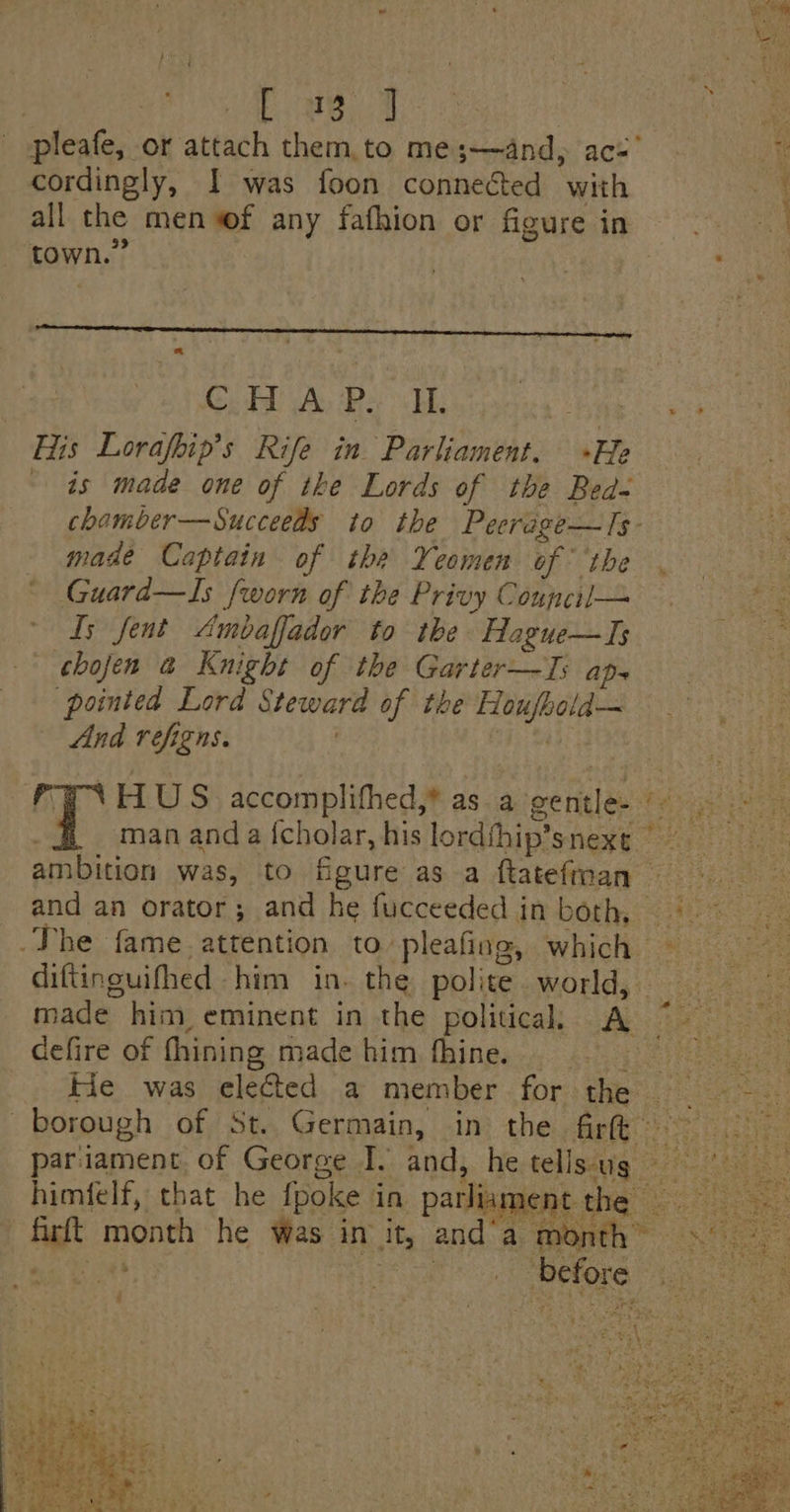 pleafe, or attach them to me;—and, ace’ At cordingly, I was foon connected with con all the men wf any fafhion or figure in © 33 Cut Ay Ra EL. way His Lorafbip’s Rife in Parliament. +He ~ as made one of the Lords of the Bed- chamber—Succeeds to the Peerége—Is- made Captain of the Yeomen of ‘the Guard—Is fworn of the Privy Council— Is fent Ambaffador to the Hague—TIs chojen a Knight of the Garter—Is aps pointed Lord Steward of the Houfbold—~ And refigns. . data FINHUS accomplithed,® as a gentle. man anda {cholar, his lordfhip’snexe ambition was, to figure as a ftatefnan igs and an orator; and he fucceeded in both, (9° The fame. attention to pleafing, which diftinguifhed him in. the polite world, oe made him eminent in the politica, A © defire of fhining made him fhine. sr epigper ee oderie . He was elected a member for the — - ap borough of St. Germain, in the firth = | pariament. of George I. and, he tell saiig 2: himfelf, that he fpoke in parliament the = fart month he Was in it, and’a month” «°° Pra eck el rae tea re pa apefore 3