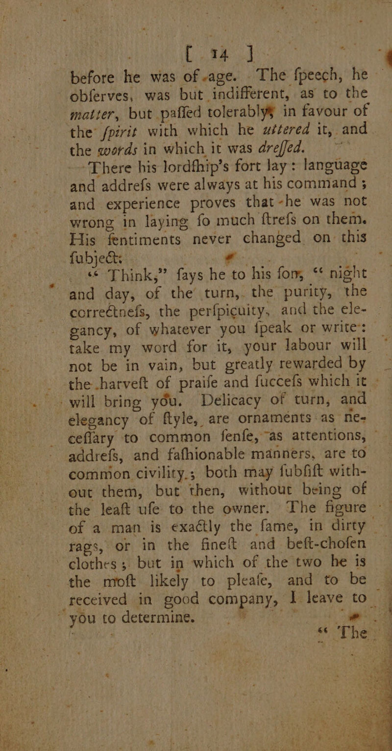 HATH LN? Se TRL before he was of-age. The fpeech, he — obferves, was but indifferent, as to the matter, but pafied tolerablyy in favour of ae the’ fpirit with which he w#tered it, and | - the words in which it was dreffed. +3 There his lordfhip’s fort lay: language and addrefs were always at his command 3 and experience proves that-he was not | wrong in laying fo much ftrefs on them. * - -Hiis fentiments never changed on this 2 fubje Se Mle aa cb | _ © Think,” fays he to his for, * night and day, of the turn,. the purity, the correétnefs, the perfpicuity, and the ele- gancy, of whatever you {peak or write: take my word for it, your labour will © not be in vain, but greatly rewarded by _ the harveft of praife and fuccefs which it - . + will bring you. Delicacy of turn, and elegancy of ftyle, are ornaments as ne- ceflary to common fenfe, as attentions, ~ addrefs, and fafhionable manners, are to commion civility.; both may fubfift with- out them, but then, without being of the leaft ufe to the owner. The figure of a man is ¢xaétly the fame, in dirty — rags, or in the fineft and beft-chofen — clothes ;. but in which of the two he 1s the moft likely to pleafe, and to be — received in good company, I leave to_ | ~ you to determine. ge