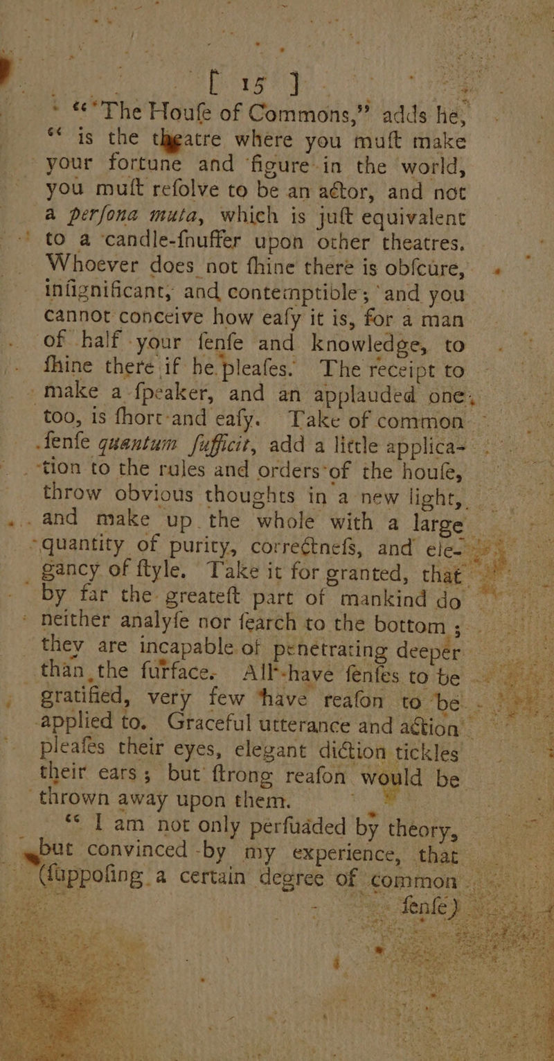. . Sa } Bere rh ORE One BiB. dao) ieee _ * *The Houle of Commons,” adds he, “is the theatre where you muft make your fortune and figure in the world, you mutt refolve to be an actor, and not a perfona muta, which is juft equivalent _-' to a candle-fnuffer upon other theatres. Whoever does not fhine there is obfeure, « infignificant, and contemptible; and you cannot conceive how eafy it is, for a man of half your fenfe and knowledge, to fhine there if he pleafes: The receipt to - make a fpeaker, and an applauded ples: too, is fhort-and eafy. Take of common ~ Ne Jenfe quantum fufficit, add a little applica- 2 tion to the rules and orders‘of the houfe, = throw obvious thoughts in a new light, _ Peeps .. and make up the whole with a large “quantity of purity, correétnefS, and leet fe gancy of ftyle. Take it for sranted, thap wr. . by far the greateft part of mankind do ae Hy * neither analyfe nor fearch to the bottom pee CHE, they are incapable of penetrating deeper oe than the furface. All-have fenfes to be 8 aie _ gratified, very few ‘have reafon to be - ee ee ty v applied to. Graceful utterance and action pleafes their eyes, elegant dition tickles their ears; but ftrong realon. Wield be ‘thrown away upon them. r og | “* T am not only perfudded by theory, = qqgbut convinced -by my experience, thar _ ieee. (fappofing a certain degree of con oe