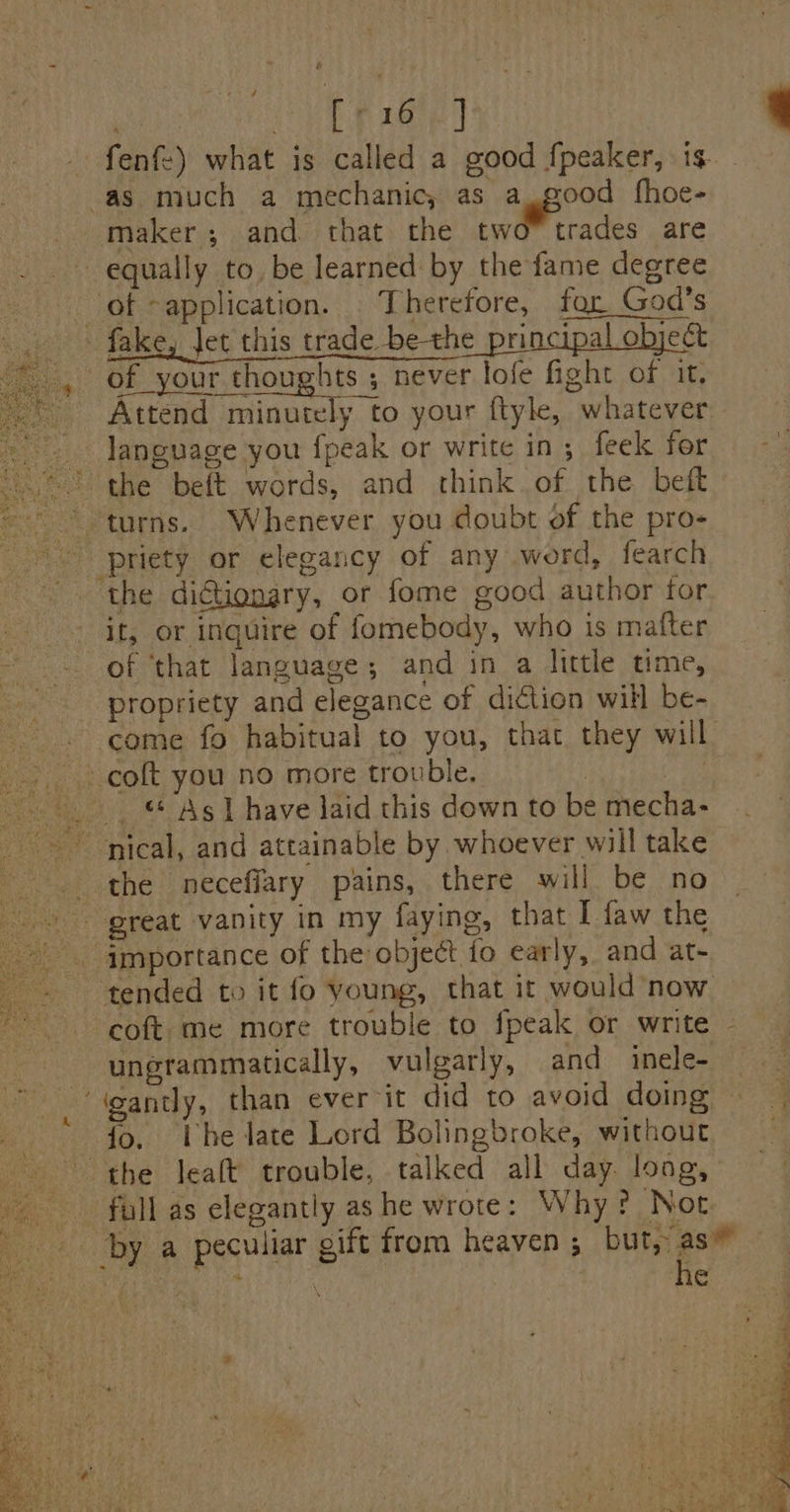 ‘ - ~ a | er peeed _fenf-) what is called a good fpeaker, is. - ‘as much a mechanic, as a. good fhoe- maker; and that the two” trades are equally to, be learned by the fame degree of application. . Therefore, for God’s of _your thoughts ; never lofe fight of it. _ Attend minutely to your ftyle, whatever language you {peak or write in; feek for ~~ the beft words, and think. of the beft ~ turns. Whenever you doubt of the pro- _priety or elegancy of any word, fearch the diGtionary, or fome good author tor it, or inquire of fomebody, who is mafter of ‘that language; and in a little time, propriety and elegance of diction will be- -. come fo habitual to you, that they will ~ colt you no more trouble, | Sie .. “ As] have laid this down to be mecha- nical, and attainable by whoever will take the neceffary pains, there will be no great vanity in my faying, that I faw the - importance of the object fo early, and at- tended to it fo young, that it would now coft me more trouble to fpeak or write - ungrammatically, vulgarly, and inele- ‘igantly, than ever it did to avoid doing {o. Lhe late Lord Bolingbroke, withour a5 7