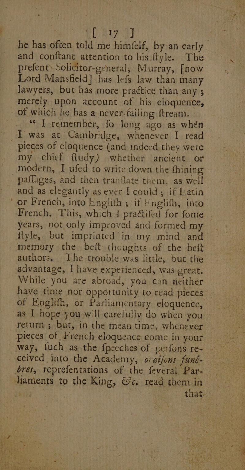 | yl eae he has often told me himfelf, by an early and conftant attention to his ftyle. The prefent» Solicitor-general, Murray, [now Lord Mansfield] has lefs law than many Jawyers, but has more practice than any ;_ merely upon account of his eloquence, “¢ J remember, fo long ago as whén pieces of eloquence (and indeed thev were my chief ftudy) whether ancient or pafflages, and then tranflate them, as well | and as elegantly as ever | could; if Latin or French, into Englith ; if &amp; ngiifh, into French, This, which 4 practifed for fome years, not only improved and formed my {tyle, but imprinted in. my mind and memory the belt thoughts of the bet authors, Lhe trouble was little, but the advantage, I have experienced, was great, While you are abroad, you can neither have time nor opportunity to read pieces of Engiifh, or Parliamentary eloquence, as | hope you will carefully do when you return ; but, in the mean time, whenever pieces of #rench eloquence come in your