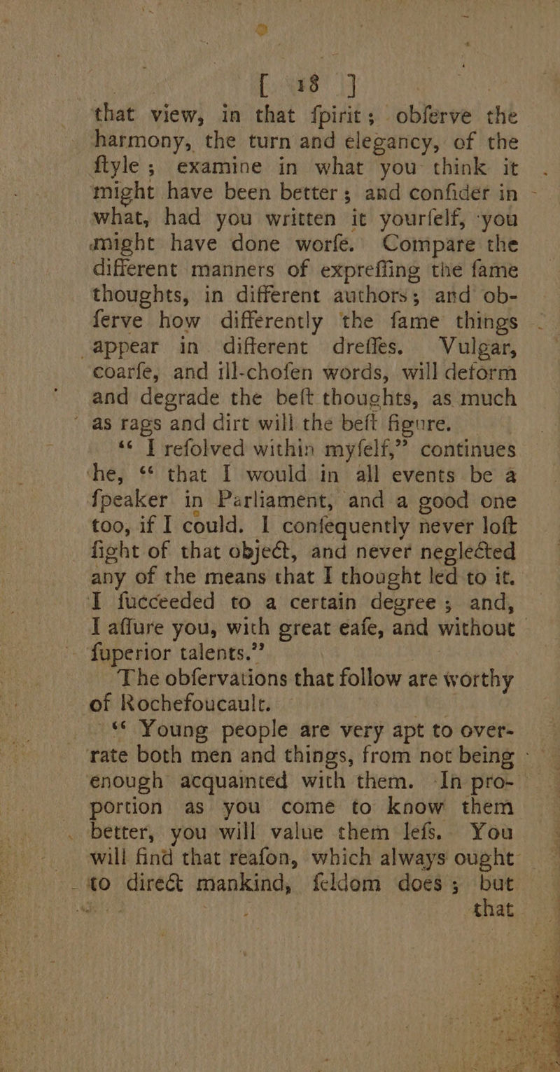 @ [ 18 i that view, in that fpirit; obferve the harmony, the turn and elegancy, of the ftyle ; examine in what you think it . might have been better; and confider in - aight have done worfe. Compare the different manners of expreffing the fame thoughts, in different authors; and ob- ferve how differently the fame things coarfe, and ill-chofen words, will deform and degrade the beft thoughts, as much - *« T refolved within myfelf,” continues fpeaker in Parliament, and a good one too, if I could. I confequently never loft fight of that object, and never neglected any of the means that I thought led to it. I fucceeded to a certain degree ; and, I affure you, with great eafe, and without | The obfervations that follow are worthy of Rochefoucaulc. ss ~ Young people are very apt to over- enough acquamted with them. -In pro- portion as you come to know them better, you will value them lefs. You will find that reafon, which always ought