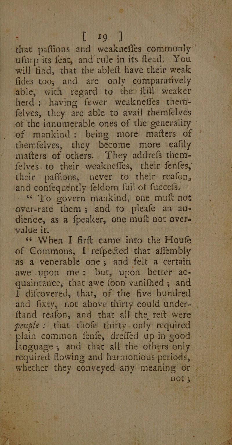 Se” ufurp its feat, and rule in its ftead. You will find, that the ableft have their weak fides too; and are only comparatively able; with regard to the? ftill weaker herd: having fewer weakneffes them- felves, they are able to avail themfelves themfelves, they become more eafily mafters of others. They addrefs them- their paffions, never to their reafon, and confequently feldom fail of fuccefs. * To govern mankind, one muft not ‘over-rate them; and to pleafe an au- value it. | © When I firft came into the Houfe of Commons, I refpected that affembly asa venerable one; and felt a certain awe upon me: but, upon better ac- quaintance, that awe foon vanifhed ; and 1 difcovered, that, of the five hundred ftand reafon, and that all the reft were peuple: that thofe thirty-only required language ; and that all the others only required flowing and harmonious periods,