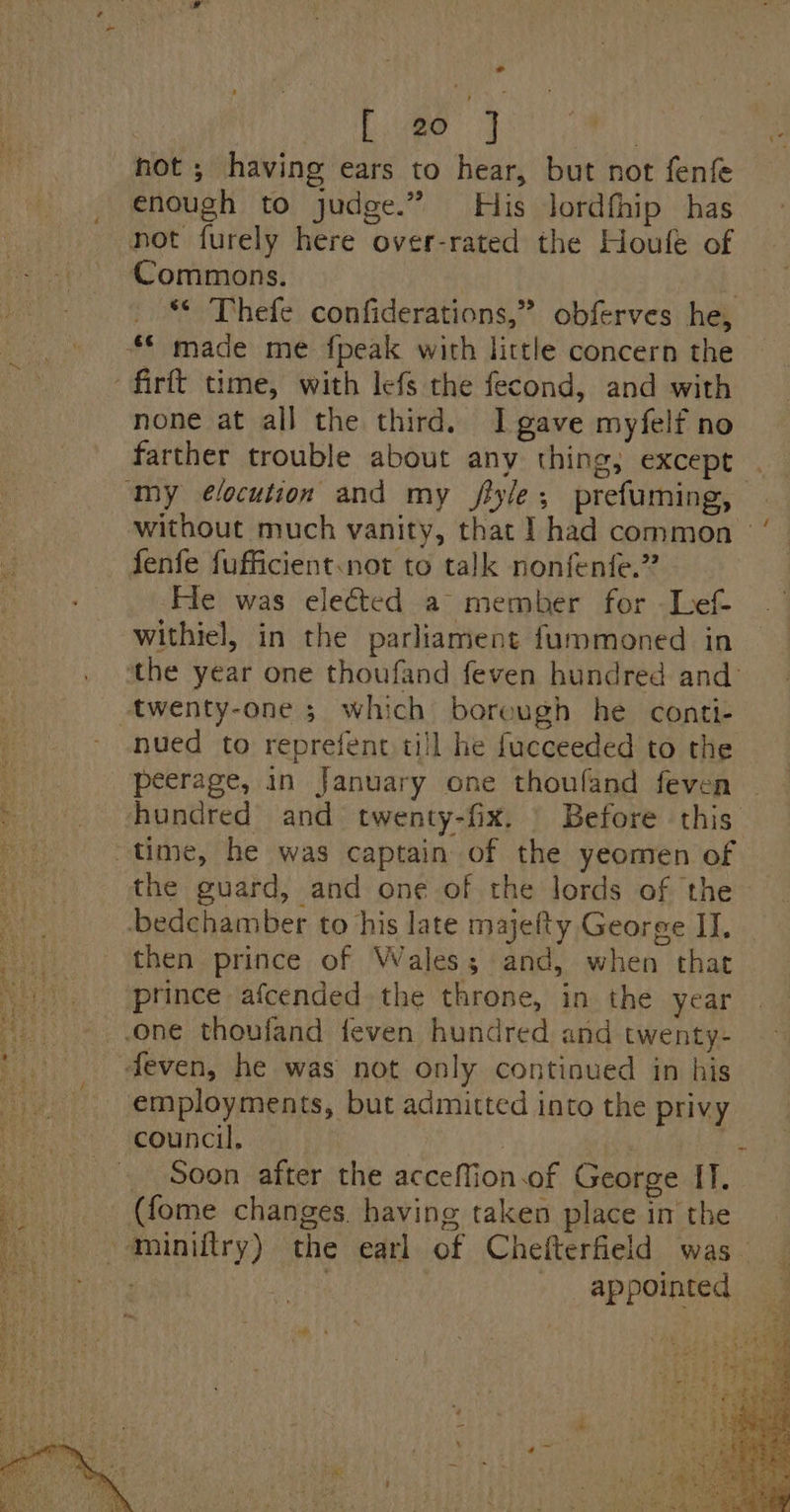 ° ce Te he AE LAN “ hot ; having ears to hear, but not fenfe enough to judge.” His lordfhip has not furely here over-rated the Houle of Commons. | _ * Thefe confiderations,” obferves he, “© made me fpeak with little concern the firft time, with lefs the fecond, and with none at all the third. I gave myfelf no farther trouble about any thing; except my ¢élocution and my jflyle; prefuming, without much vanity, that 1 had common’ fenfe fufficient.not to talk nonfenfe.” He was elected a member for Lef- withiel, in the parliament fummoned in ‘the year one thoufand feven hundred and’ twenty-one ; which borough he conti- nued to reprefent till he fucceeded to the peerage, in January one thouland feven hundred and twenty-fix. | Before this. “oR time, he was captain of the yeomen of the guard, and one of the lords of the . -bedchamber to his late majefty George II. then prince of Wales; and, when that ‘prince afcended the throne, in the year one thoufand ifeven hundred and twenty- deven, he was not only continued in his employments, but admitted into the privy council, | _ Soon after the acceflion.of George IT. _ (fome changes. having taken place in the --miniftry) the earl of Chefterfield was “itay | appointed
