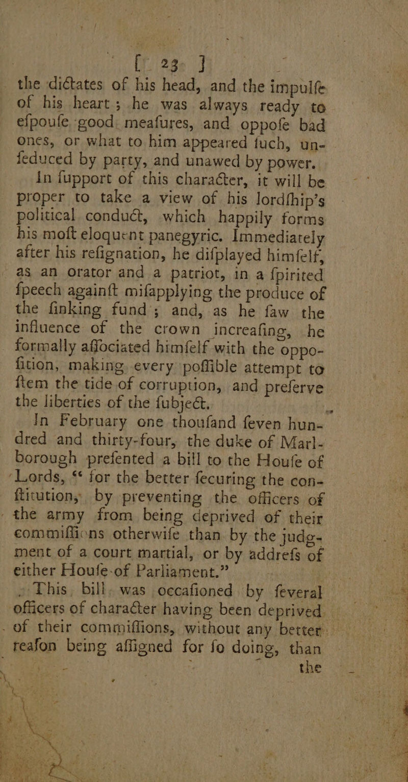 | [23 J the dictates of his head, and the impulfe of his heart; he was always ready to efpoufe, good: meafures, and oppofe bad Ones, or what to him appeared fuch, un- jeduced by party, and unawed by power. in fupport of this charater, it will be _ proper to take a view of his lordfhip’s political conduct, which happily forms his moft eloquent panegyric. Immediately after his refignation, he difplayed himéelf, as an Orator and a patriot, in a fpirited fpeech again{t mifapplying the produce of _ the finking fund’; and, as he faw the influence of the crown increafing, he _ formally affociated himfelf with the oppo- fition, making. every poffible attempt to ftem the tide of corruption, and preferve the liberties of the fubject. dred and thirty-four, the duke of Marl- borough prefented a bill to the Houfe of ‘Lords, “* for the better fecuring the con- - ftitutions by preventing the officers of - the army from being deprived of their commiffions otherwife than by the judg. ment of a court martial, or by addrefs of either Houfe-of Parliament.” : ! reafon being affigned for fo doing, than FSi ; i the