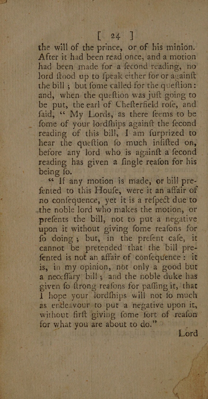 (tek! 1). the will of the prince, or eA his minion. _ After it had been read once, and a motion ~ had been made for a fecond teading, no lord ftood up to fpeak either for or avainft the bill ; but fome called for the qu ieftion: and, when. the queftion was juft going to ‘be put, the earl of Chefterfield rofe, and faid, ‘“* My Lords, as there feems to be fome of your lordfhips againft the fecond | _reading of this bill, I’am furprized to hear the queftion fo much infifted on, reading has given a fingle reafon for his - being fo. ‘* If any motion is made, or bill pre- fented to this Houfe, were it an affair of no confequence, yet it is a refpect due to © the noble lord who makes the motion, or prefents the bill, not to put a negative upon it without giving fome reafons for. fo doing’; but, in the prefent cafe, it “cannot be pretended that the bill pre- fented is not an affair of confequence: it is, in my Opinion, not only a good but a neceffary bill; and the noble duke has given fo {trong reafons for paffing it, thae r hope your Tordhhips will not fo much as endeavour to puta negative upon It, without firft giving fome’ fort of .reafon for what ‘anak are about to an