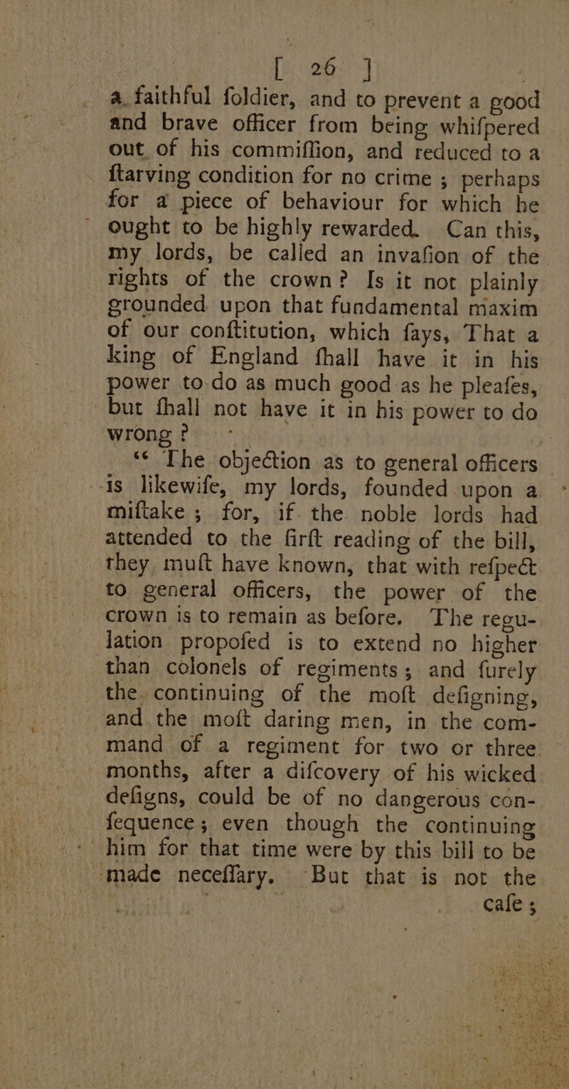 [ 26 | a.faithful foldier, and to prevent a good and brave officer from being whifpered out of his commiffion, and reduced to a ftarving condition for no crime ; perhaps for a piece of behaviour for which he ought to be highly rewarded. Can this, my lords, be called an invafion of the rights of the crown? Is it not plainly grounded upon that fundamental maxim of our conftitution, which fays, That a king of England fhall have it in his power to-do as much good as he pleafes, but fhall not have it in his power to do wrong ? : ‘* The objection as to general officers — is likewife, my lords, founded upon a miftake ; for, if. the noble lords had attended to the firft reading of the bill, they, muft have known, that with refpect to general officers, the power of the crown is to remain as before. The regu- lation propofed is to extend no higher than colonels of regiments; and furely the. continuing of the moft defigning, and the moft daring men, in the com- mand of a regiment for two or three months, after a difcovery of his wicked defigns, could be of no dangerous con- fequence; even though the continuing him for that time were by this bill to be made neceffary. But that is not the cafe ;