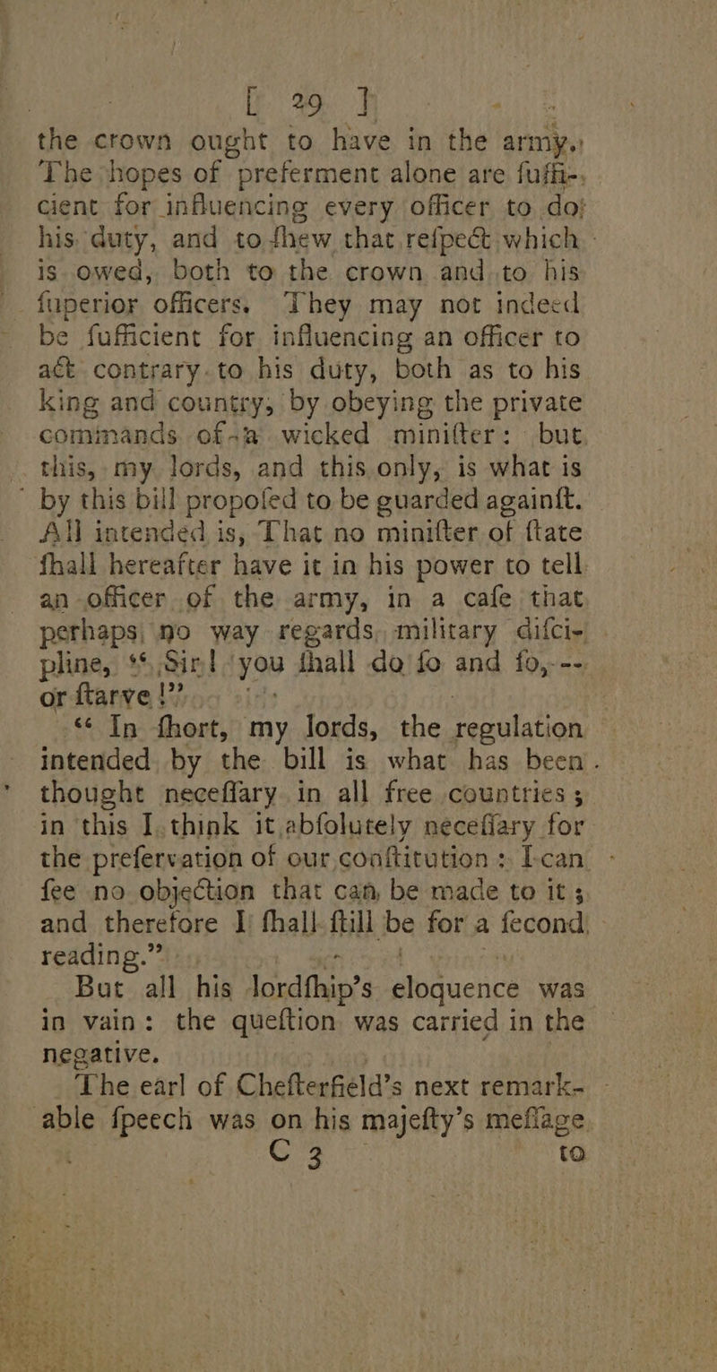 Oe: Se the crown ought to have in the army. The ‘hopes of “preferment alone are fufii-, cient for influencing every officer to. do; his: duty, and to thew that refpect which. : is. owed, both to the crown and to his fuperior officers. They may not indeed be fufficient for influencing an officer to act contrary. to his duty, both as to his king and country, by obeying the private comimands ofa wicked minifter: but this, my lords, and this only, is what is All intended is, That no minifter of {tate an officer of the army, in a cafe that perhaps, no way regards, military difci- pline, ** Sir! you thall do fo and fo,--- or ftarve |” In fhort, my lords, the Deautat ion intended by the bill is what has been. thought neceffary in all free countries ; in this I.think it abfolutely necefiary for the prefervation of our,coaftitution : Ican fee no objection that can be made to it; and therefore I fhall- ftill ih for a fecond. reading.” But all his lordfhip’s eloquence was in vain: the queftion was carried in the negative. The earl of Chefterfeld’s next remark. é to