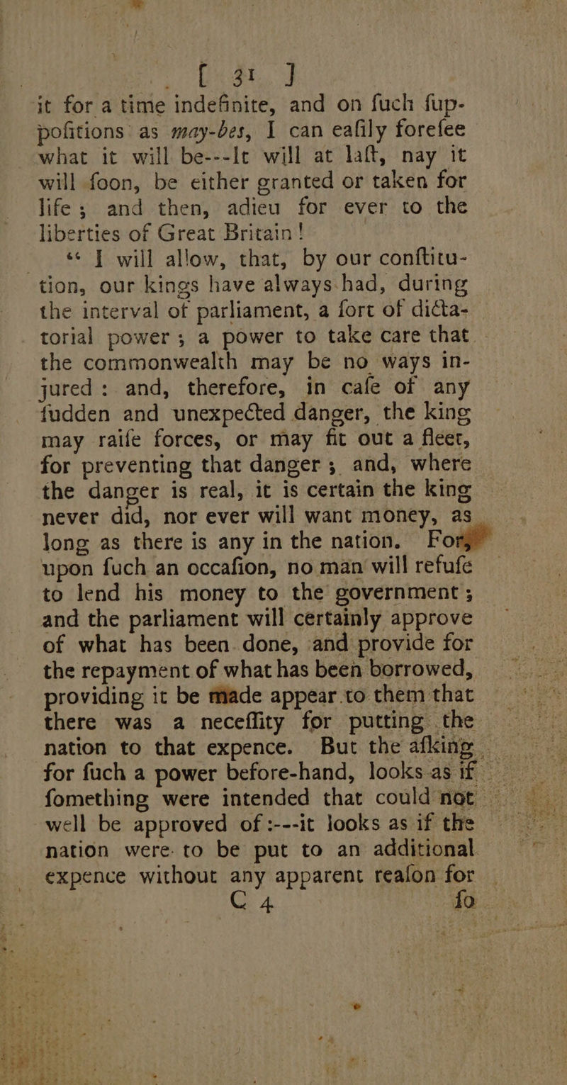 ee ae | it for a time indefinite, and on fuch fup- pofitions as may-bes, I can eafily forefee what it will be---Ic will at laft, nay it will foon, be either granted or taken for life; and then, adieu for ever to the liberties of Great Britain ! “¢ T will allow, that, by our conftitu- the interval of parliament, a fort of dicta- torial power ; a power to take care that the commonwealth may be no ways in- jured: and, therefore, in cafe of any fudden and unexpected danger, the king may raife forces, or may fit out a fleet, for preventing that danger ; and, where the danger is real, it is certain the king never did, nor ever will want money, as long as there is any in the nation. For upon fuch an occafion, no man will refufe to lend his money to the government ; and the parliament will certainly approve of what has been. done, and provide for the repayment of what has been borrowed, providing it be made appear.to them that there was a neceflity for putting the nation to that expence. But the afking ~ well be approved of :---it looks as if the nation were. to be put to an additional. expence without any apparent reafon for _