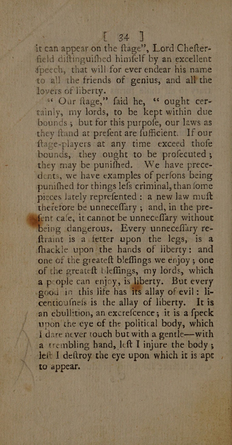 it can appear on the ftage’’, Lord Chefter- field diftinguifhed himfelf by an excellent fpeech, that will for ever endear his name to all the friends of genius, and all the lovers of liberty. ** Our flage,” faid he, ‘* ought cer- tainly, my lords, to be kept within due bounds but for this purpofe, our laws as they ftand at prefent are fufficient. If our {tace-players at any time exceed thofe bounds, they ought to be profecuted ; they may be punifhed. We have prece- dents, we have examples of perfons being punifhed for things lefs criminal, than fome pieces Jately reprefented: a new law muft therefore be unneceffary ; and, in the pre- a cafe, it cannot be unneceflary without “being dangerous. Every unnecefiary re- Mtraint is a. fetter upon the legs, is a fhackle upon the hands of liberty: and One Of the greateft bleffings we enjoy ; one of the greateft bleffings, my lords, which a people can enjoy, Sporty: But every -good in this Jife has ifs allay ofevil: li- ccentioufnels is the allay of liberty. It is an ebullition, an excrefcence; it is a fpeck upon the eye of the political body, which . I dare never touch but with a gentle—with a trembling hand, Icft I injure the body ; |» Jett I deftroy the eye upon which it is apt, tO appear.