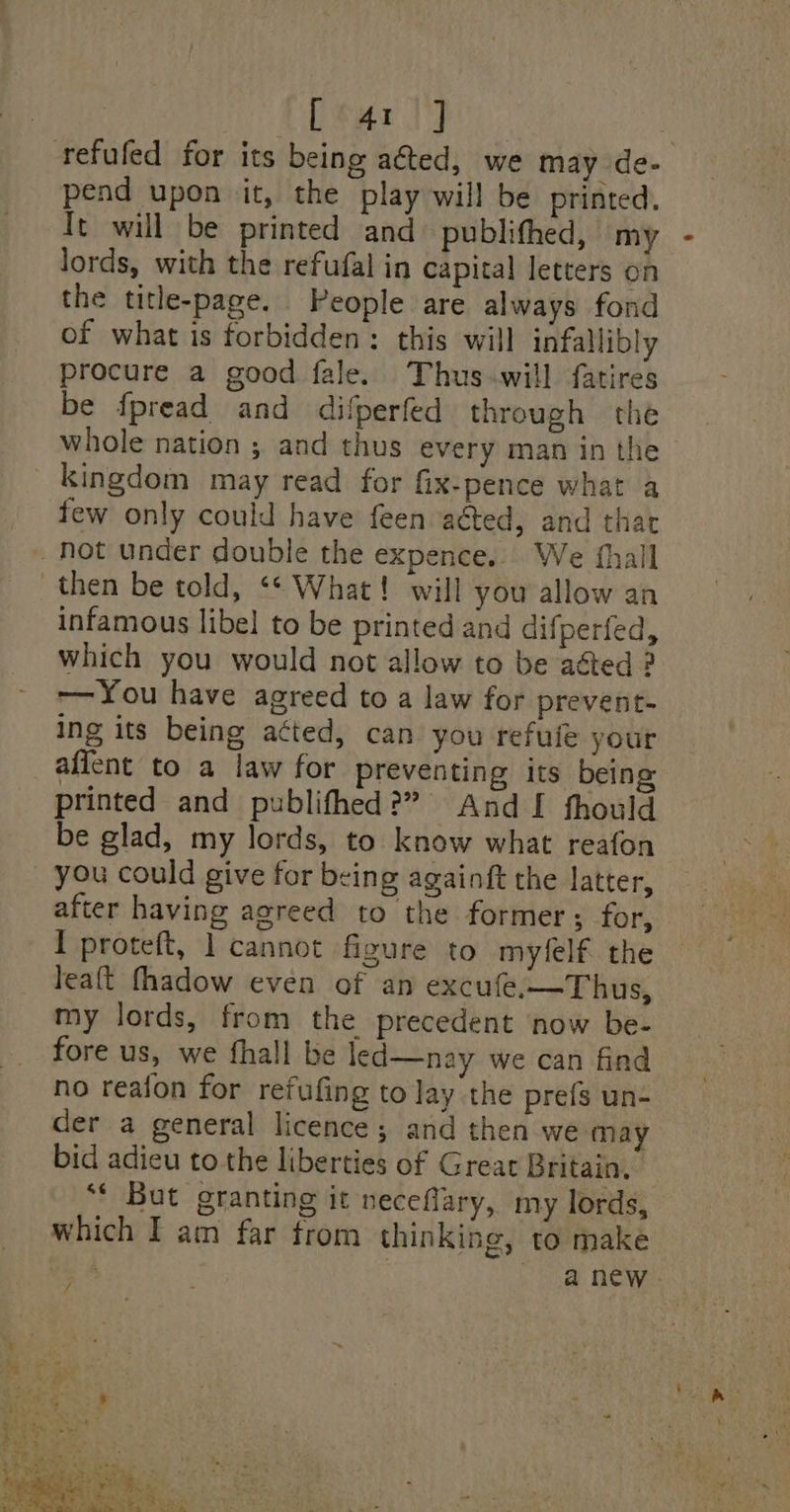 After] | refufed for its being aéted, we may de- pend upon it, the play will be printed. It will be printed and publifhed, my lords, with the refufal in capital letters on the title-page. People are always fond of what is forbidden: this will infallibly procure a good fale. Thus.will fatires be fpread and difperfed through the whole nation ; and thus every man in the kingdom may read for fix-pence what a few only could have feen acted, and thar Not under double the expence... We fhall then be told, ‘* What! will you allow an infamous libel to be printed and difperfed, which you would not allow to be aéted ? -—You have agreed to a law for prevent- ing its being atted, can you refuie your aflent to a law for preventing its being printed and publifhed?” And I fhould be glad, my lords, to know what reafon you could give for being againft the latter, after having agreed to the former; for, I proteft, 1 cannot figure to myfelf the leaft fhadow even of an excufe.—Thus, my lords, from the precedent ‘now be- fore us, we fhall be led—nay we can find no reafon for refufing to lay the prefs un- der a general licence; and then we may bid adieu to the liberties of Great Britain. ‘* But granting it neceflary, my lords, which I am far from thinking, to make : , ne ey