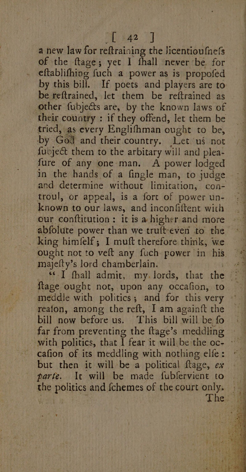 [4a] a new law for reftraining the Jicentioufnefs of the ftage; yet 1 fhall never be. for eftablifhing fuch a power as is propofed by this bill. If poets and players are to be reftrained, let them be reftrained as other fubjects are, by the known laws of ‘their country : if they offend, let them be tried, as every Englifhman ought to be, by Gor. and their &lt; country. Let.'ug not fubje€t them to the arbitary will and plea- jure of any one-man. A power lodged in the hands of a fingle man, to judge and determine without limitation, con- troul, or appeal, is a fort of power un- Lorain to our laws, and inconfiftent with our conftitution: it is a higher and more . king himfelf; 1 muft therefore think, we majelty’ s lord chamberlain. ftage ought not, upon any occafion, to meddle with politics; and for this very reafon, among the reft, I am againft the bill now before us. This bill will be fo far from preventing the ftage’s meddling cafion of its meddling with nothing elfe: but then it will be a political flaze, ex parte. Ic will be made fubfervient to the politics and {chemes of the court only.