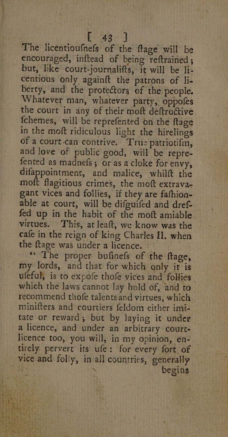 One aes oan a The licentioufnefs: of the ftage will b encouraged, inftead of being reftrained ; but, like court-journalifts,- it will be li- centious only againft the patrons of li- berty, and the protectors of the people. Whatever man, whatever party,: oppofes the court in any of their moft déftructive {chemes, will be reprefented on the ftage in the moft ridiculous light the hirelings of a court.can contrive. True patriotifn, and love of public good, will be repre- fented as madnefs; or as a cloke for envy, difappointment, and malice, whilft the moft flagitious crimes, the moft extrava- gant vices and follies, if they are fahhion- able at court, will be difeuifed and dref- fed up in the habit of the moft amiable virtues. This, at leaft, we know was the cafe in the reign of king Charles EH. when the {tage was under a licence. © Has ** The proper bufinefs of the ftage, my lords, and that for which only it is ufeful, is to expofe thofe vices and follies which the laws cannot lay hold of, and to recommend thofe talentsand virtues, which. minifters and courtiers feldom either imt- tate or reward; but by laying it under a licence, and under an arbitrary court- licence too, you will, in my opinion, en- — tirely pervert its ufe: for every fort. of _ vice and folly, in all countries, generally ist . _ begins