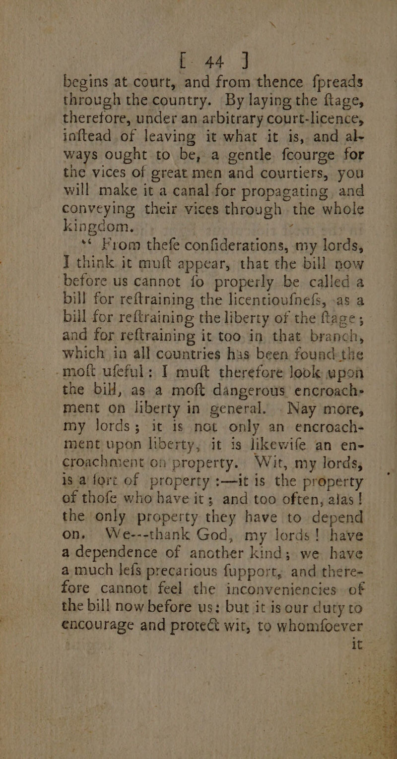 eae ae begins at court, and from thence fpreads through the country. By laying the flage, therefore, under an arbitrary court-licence, inftead of leaving it what it is, and al- ways ought to be, a gentle fcourge for the vices of great men and courtiers, you will make it a canal for propagating, and conveying their vices through the whole kingdom. ge : | ** From thefe confiderations, my lords, J think it muft appear, that the bill now before us cannot fo properly be called a bill for reftraining the licencioufnefs, .as a bill for reftraining the liberty of the ftage; and for reftraining it too in that branch, which in all countries has been found-the -mott ufeful: I mutt therefore look upon the bil, as a moft dangerous encroach- ment on liberty in general. . Nay more, my lords; it is not only an encroach- ment upon liberty, it is likewife an en- croachment on property. Wit, my lords, is 'a'fort of property :—it is the property of thofe who have it; and too often, alas ! the only property they have to depend on. We---thank God, my lords! have a dependence of another kind; we have - a much lefs precarious fupport, and there- fore cannot feel the inconveniencies of the bill now before us: but it is our duty to encourage and protect wit, to whomfoever -