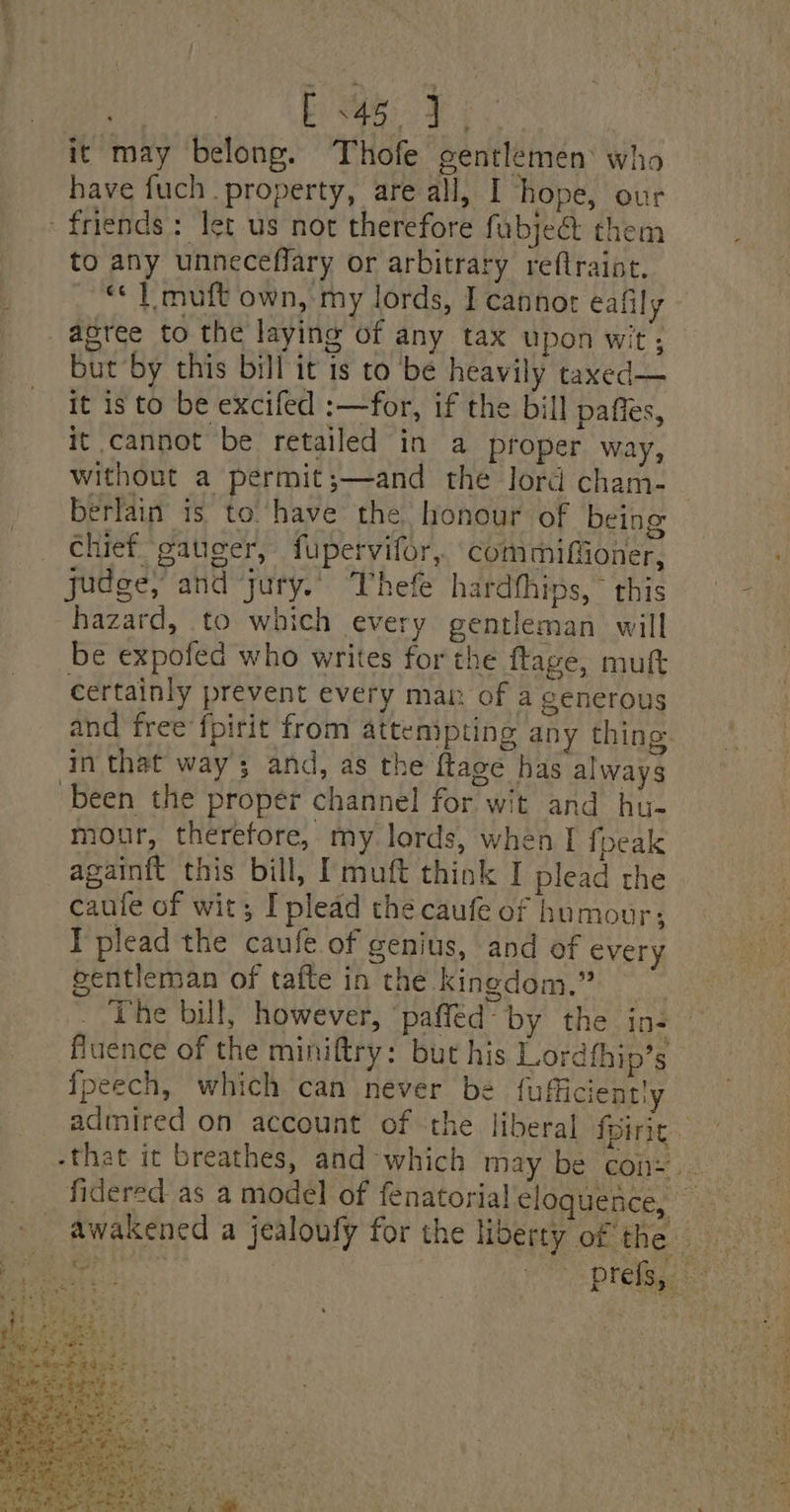 it may belong. Thofe gentlemen’ who have fuch property, are all, I hope, our friends: Iet us not therefore fubje&amp; them to any unneceffary or arbitrary reftraint, : «¢ | muft own, my lords, I cannot éalily agree to the laying of any tax upon wit; but by this bill it is to be heavily taxed— it is to be excifed :—for, if the bill paffes, it cannot be retailed in a proper way, without a permit;—and the lord cham-_ berlain 1s to‘have the. honour of being chief gateer, fupervifor, commifioner, judge, and jury.” Thefe hardthips, ° this hazard, to which every gentleman will be expofed who writes for the ftage, mutt certainly prevent every mar. of a generous and free fpirit from attempting any thing in that way; and, as the ftage has always been the proper channel for wit and hu- mour, therefore, my lords, when I fpeak againft this bill, I muft think I plead the caule of wit; I plead the caufe of humour; I plead the caufeé of genius, and of every gentleman of tafte in the kingdom.” The bill, however, ‘paffed“ by the ins fluence of the miniftry: but his Lordthip’s fpeech, which can never be fufficiently admired on account of the liberal foirit -that it breathes, and which may be con: __ fidered as a model of fenatorial eloquence, _ awakened a jealoufy for the liberty of the c- ane Pres is) &lt;8 hea at eg ie yall) ae Ree wT ORES E ehe eit st Ne