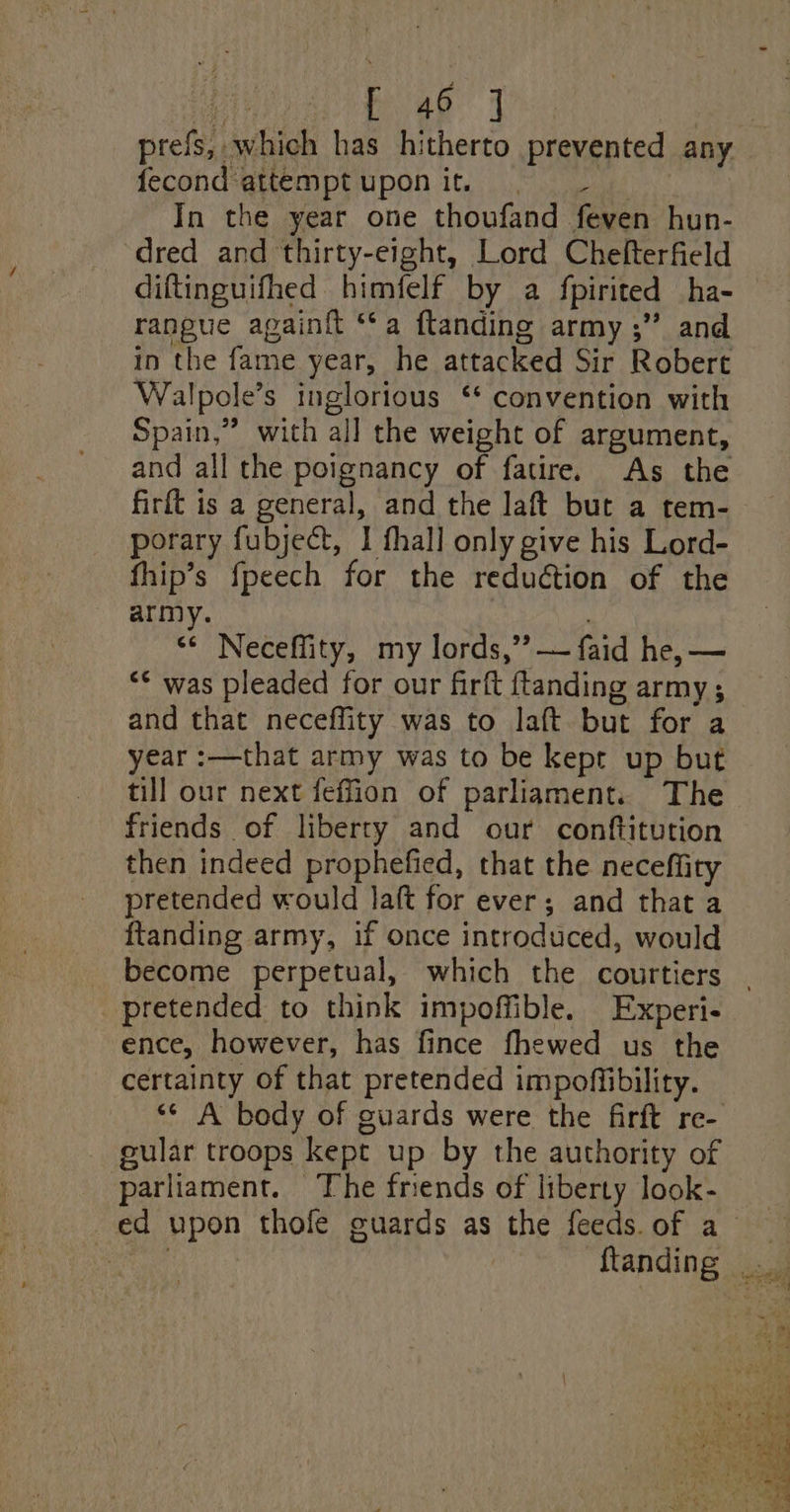 prefs, which has hitherto prevented any fecond‘attemptuponit. | - In the year one thoufand feven hun- dred and thirty-eight, Lord Chefterfield diftinguifhed himfelf by a fpirited ha- rangue againft ‘*a ftanding army ;’? and in the fame year, he attacked Sir Robert Walpole’s inglorious ‘* convention with Spain,” with all the weight of argument, and all the poignancy of fatire. As the firft is a general, and the laft but a tem- porary fubject, I fhall only give his Lord- fhip’s fpeech for the reduétion of the army. “* Neceffity, my lords,” — faid he, — “* was pleaded for our firft ftanding army; and that neceffity was to laft but for a year :—that army was to be kept up but till our next feffion of parliament. The friends of liberty and our conftitution then indeed prophefied, that the neceffity pretended would laft for ever; and that a ftanding army, if once introduced, would pretended to think impoffible. Experi- ence, however, has fince fhewed us the certainty of that pretended impoffibility. gular troops kept up by the authority of parliament. The frends of liberty look-