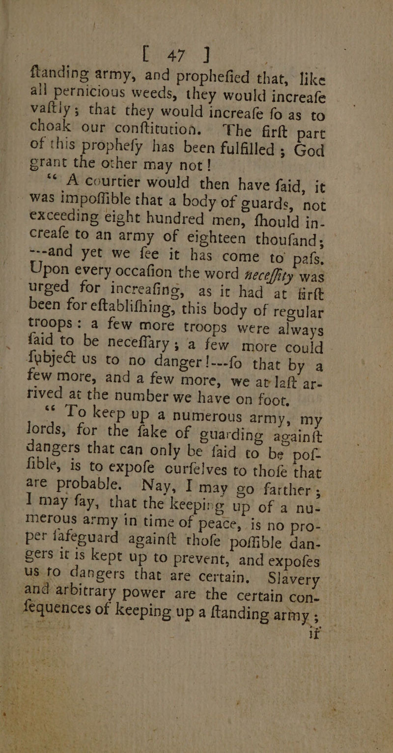 Ba? J | ftanding army, and prophefied that, like all pernicious weeds, they would increafe valtiy; that they would increafe fo as to choak our conftitution. The firtt part of this prophefy has been fulfilled ; God grant the other may not! “* A courtier would then have faid, it was impoffible that a body of guards, not exceeding eight hundred men, fhould in. creafe to an army of eighteen thoufand; ---and yet we fee it has come to pals, Upon every occafion the word necefity was urged for increafing, as ir had at &amp;rft been for eftablithing, this body of regular troops: a few more troops were always faid to be neceffary; a few more could fabject us to no danger !---fo that by a few more, and a few more, we at laft ar- rived at the number we have on foot, ** To keep up a numerous army, my Jords, for the fake of guarding againft dangers that can only be {aid to be pot- fible, is to expofe curfelves to thofe that are probable. Nay, I may go farther ; I may fay, that the keeping up of a nu- merous army in time of peace, is no pro- _ per fafeguard againtt thofe poffible dan- gers it is kept up to prevent, and expofes us fo dangers that are certain, Slavery and arbitrary power are the certain con. _ fequences of keeping up a ftanding army ;