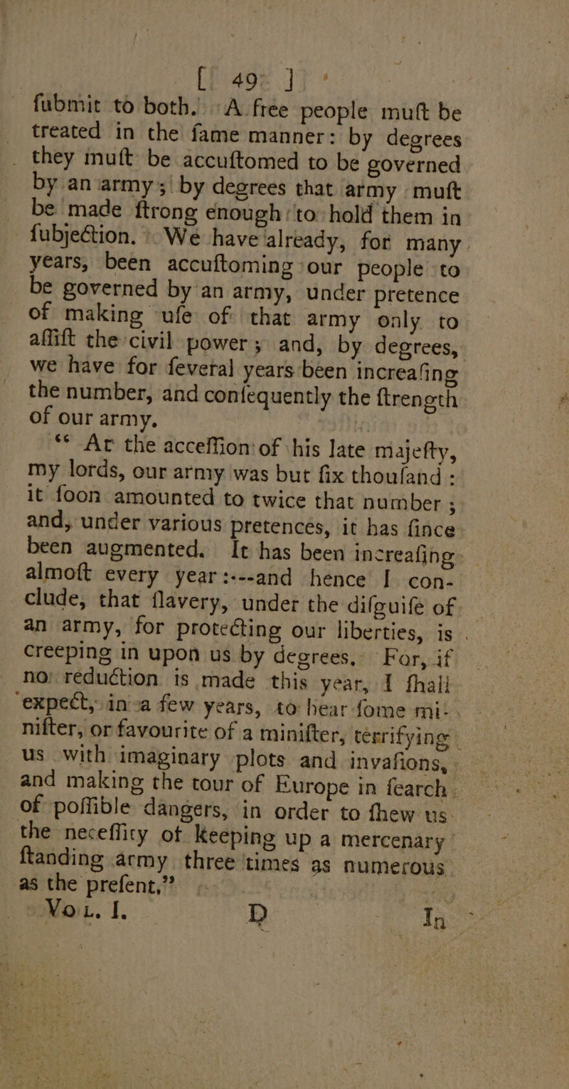 | Ci 49¢ JJ’ fubmit to both. A free people mutt be _ treated in the fame manner: by degrees _ they mutt be accuftomed to be governed by an army ;| by degrees that army mutt be made ftrong enough to hold them in fubjection. » We have already, for many years, been accuftoming our people to be governed by an army, under pretence of making ufe of: that army only to affift the civil power 5 and, by degrees, we have for fevetal years been increafing the number, and con{equently the {treneth of our army, | ** Av the accelfion: of his Jate majefty, my lords, our army was but fix thouland - it foon amounted to twice that number ; and, under various pretences, it has fince been augmented. It has been increafing almoft every year:---and hence I con. clude, that flavery, under the difguife of an army, for proteéting our liberties, is . creeping in upon us by degrees, Far, if no; reduction is made this year, I thali “expect, inva few years, to hear fome mi. . 3 nifter, or favourite of a minifter, terrifying | us with imaginary plots and invafions, - and making the tour of Europe in fearch. of poffible dangers, in order to fhew us. the neceffity of Keeping up a mercenary ftanding army three ‘times as numerous as the prefent,”?” 3 |
